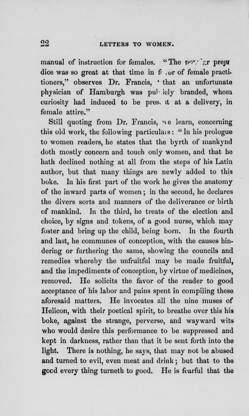 manual of instruction for females. The pov V.r preju dice was so great at that time in ft ,t»r of female practi- tioners, observes Dr. Francis, 'that an unfortunate physician of Hamburgh was pub.icly branded, whom curiosity had induced to be pres« it at a delivery, in female attire. Still quoting from Dr. Francis, ne learn, concerning this old work, the following particular :  In his prologue to women readers, he states that the byrth of mankynd doth mostly concern and touch only women, and that he hath declined nothing at all from the steps of his Latin author, but that many things are newly added to this boke. In his first part of the work he gives the anatomy of the inward parts of women; in the second, he declares the divers sorts and manners of the deliverance or birth of mankind. In the third, he treats of the election and choice, by signs and tokens, of a good nurse, which may foster and bring up the child, being born. In the fourth and last, he communes of conception, with the causes hin- dering or furthering the same, showing the councils and remedies whereby the unfruitful may be made fruitful, and the impediments of conception, by virtue of medicines, removed. He solicits the favor of the reader to good acceptance of his labor and pains spent in compiling these aforesaid matters. He invocates all the nine muses of Helicon, with their poetical spirit, to breathe over this his boke, against the strange, perverse, and wayward wits who would desire this performance to be suppressed and kept in darkness, rather than that it be sent forth into the light. There is nothing, he says, that may not be abused and turned to evil, even meat and drink; but that to the good every thing turneth to good. He is fearful that the