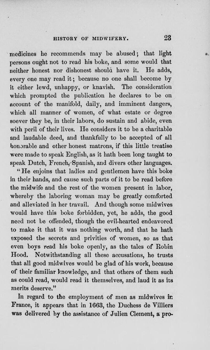 medicines he recommends may be abused; that light persons ought not to read his boke, and some would that neither honest nor dishonest should have it. He adds, every one may read it; because no one shall become by it either lewd, unhappy, or knavish. The consideration which prompted the publication he declares to be on account of the manifold, daily, and imminent dangers, which all manner of women, of what estate or degree soever they be, in their labors, do sustain and abide, even with peril of their lives. He considers it to be a charitable and laudable deed, and thankfully to be accepted of all honorable and other honest matrons, if this little treatise were made to speak English, as it hath been long taught to speak Dutch, French^ Spanish, and divers other languages.  He enjoins that ladies and gentlemen have this boke in their hands, and cause such parts of it to be read before the midwife and the rest of the women present in labor, whereby the laboring woman may be greatly comforted and alleviated in her travail. And though some midwives would have this boke forbidden, yet, he adds, the good need not be offended, though the evil-hearted endeavored to make it that it was nothing worth, and that he hath exposed the secrets and privities of women, so as that even boys read his boke openly, as the tales of Robin Hood. Notwithstanding all these accusations, he trusts that all good midwives would be glad of his work, because of their familiar knowledge, and that others of them such as could read, would read it themselves, and laud it as iis merits deserve. In regard to the employment of men as midwives in France, it appears that in 1663, the Duchess de Villiers was delivered by the assistance of Julien Clement, a pro-