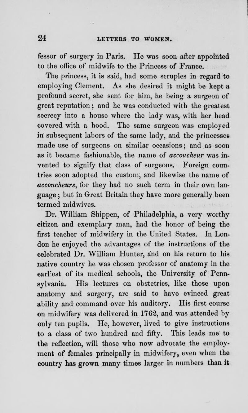 fessor of surgery in Paris. He was soon after appointed to the office of midwife to the Princess of France. The princess, it is said, had some scruples in regard to employing Clement. As she desired it might be kept a profound secret, she sent for him, he being a surgeon of great reputation; and he was conducted with the greatest secrecy into a house where the lady was, with her head covered with a hood. The same surgeon was employed in subsequent labors of the same lady, and the princesses made use of surgeons on similar occasions; and as soon as it became fashionable, the name of accoucheur was in- vented to signify that class of surgeons. Foreign coun- tries soon adopted the custom, and likewise the name of accoucheurs, for they had no such term in their own lan- guage ; but in Great Britain they have more generally been termed midwives. Dr. William Shippen, of Philadelphia, a very worthy citizen and exemplary man, had the honor of being the first teacher of midwifery in the United States. In Lon- don he enjoyed the advantages of the instructions of the celebrated Dr. William Hunter, and on his return to his native country he was chosen professor of anatomy in the earliest of its medical schools, the University of Penn- sylvania. His lectures on obstetrics, like those upon anatomy and surgery, are said to have evinced great ability and command over his auditory. His first course on midwifery was delivered in 1762, and was attended by only ten pupils. He, however, lived to give instructions to a class of two hundred and fifty. This leads me to the reflection, will those who now advocate the employ- ment of females principally in midwifery, even when the country has grown many times larger in numbers than it