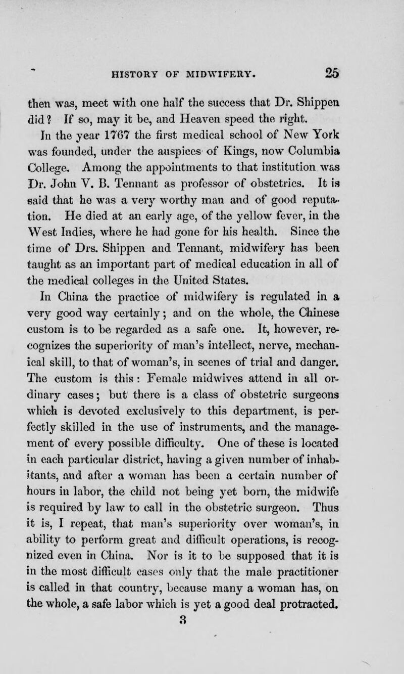 then was, meet with one half the success that Dr. Shippen did ? If so, may it he, and Heaven speed the light. In the year 17G7 the first medical school of New York was founded, under the auspices of Kings, now Columbia College. Among the appointments to that institution was Dr. John V. B. Tennant as professor of obstetrics. It is said that he was a very worthy man and of good reputa- tion. He died at an early age, of the yellow fever, in the West Indies, where he had gone for his health. Since the time of Drs. Shippen and Tennant, midwifery has been taught as an important part of medical education in all of the medical colleges in the United States. In China the practice of midwifery is regulated in a very good way certainly; and on the whole, the Chinese custom is to he regarded as a safe one. It, however, re- cognizes the superiority of man's intellect, nerve, mechan- ical skill, to that of woman's, in scenes of trial and danger. The custom is this : Female midwives attend in all or- dinary cases; hut there is a class of obstetric surgeons which is devoted exclusively to this department, is per- fectly skilled in the use of instruments, and the manage- ment of every possible difficulty. One of these is located in each particular district, having a given number of inhab- itants, and after a woman has been a certain number of hours in labor, the child not being yet born, the midwife is required by law to call in the obstetric surgeon. Thus it is, I repeat, that man's superiority over woman's, in ability to perform great and difficult operations, is recog- nized even in China. Nor is it to be supposed that it is in the most difficult cases only that the male practitioner is called in that country, because many a woman has, on the whole, a safe labor which is yet a good deal protracted. 3