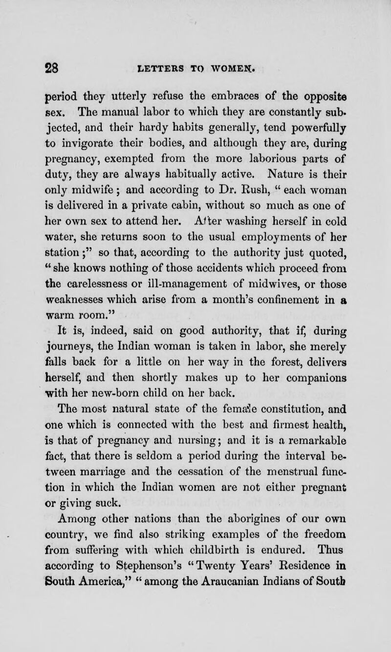 period they utterly refuse the embraces of the opposite sex. The manual labor to which they are constantly sub- jected, and their hardy habits generally, tend powerfully to invigorate their bodies, and although they are, during pregnancy, exempted from the more laborious parts of duty, they are always habitually active. Nature is their only midwife; and according to Dr. Rush,  each woman is delivered in a private cabin, without so much as one of her own sex to attend her. After washing herself in cold water, she returns soon to the usual employments of her station ; so that, according to the authority just quoted,  she knows nothing of those accidents which proceed from the carelessness or ill-management of midwives, or those weaknesses which arise from a month's confinement in a warm room. It is, indeed, said on good authority, that if, during journeys, the Indian woman is taken in labor, she merely falls back for a little on her way in the forest, delivers herself, and then shortly makes up to her companions with her new-born child on her back. The most natural state of the fema'Ie constitution, and one which is connected with the best and firmest health, is that of pregnancy and nursing; and it is a remarkable fact, that there is seldom a period during the interval be- tween marriage and the cessation of the menstrual func- tion in which the Indian women are not either pregnant or giving suck. Among other nations than the aborigines of our own country, we find also striking examples of the freedom from suffering with which childbirth is endured. Thus according to Stephenson's Twenty Years' Residence in South America/'  among the Araucanian Indians of South