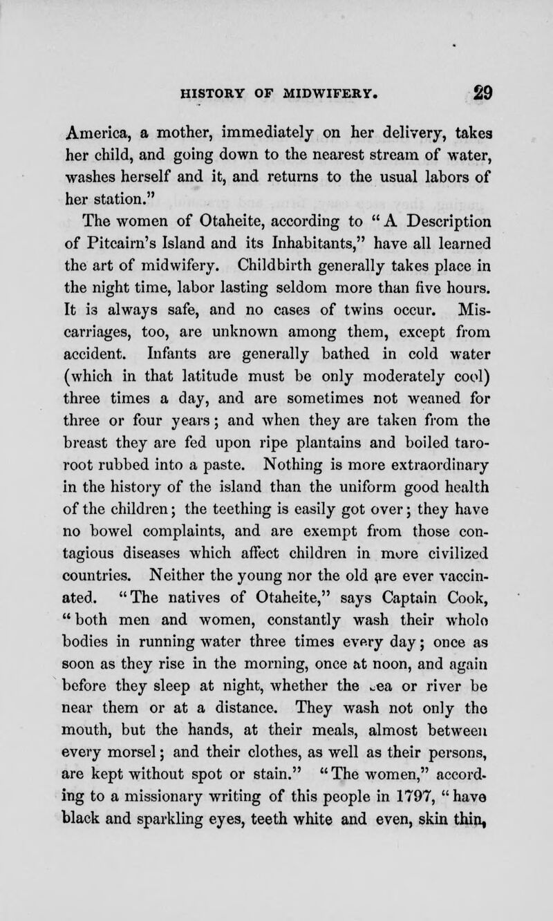 America, a mother, immediately on her delivery, takes her child, and going down to the nearest stream of water, washes herself and it, and returns to the usual labors of her station. The women of Otaheite, according to  A Description of Pitcairn's Island and its Inhabitants, have all learned the art of midwifery. Childbirth generally takes place in the night time, labor lasting seldom more than five hours. It is always safe, and no cases of twins occur. Mis- carriages, too, are unknown among them, except from accident. Infants are generally bathed in cold water (which in that latitude must be only moderately cool) three times a day, and are sometimes not weaned for three or four years; and when they are taken from the breast they are fed upon ripe plantains and boiled taro- root rubbed into a paste. Nothing is more extraordinary in the history of the island than the uniform good health of the children; the teething is easily got over; they have no bowel complaints, and are exempt from those con- tagious diseases which affect children in more civilized countries. Neither the young nor the old are ever vaccin- ated. The natives of Otaheite, says Captain Cook,  both men and women, constantly wash their wholo bodies in running water three times every day; once as soon as they rise in the morning, once at noon, and again before they sleep at night, whether the ^ea or river be near them or at a distance. They wash not only the mouth, but the hands, at their meals, almost between every morsel; and their clothes, as well as their persons, are kept without spot or stain. The women, accord- ing to a missionary writing of this people in 1797, have black and sparkling eyes, teeth white and even, skin thin,