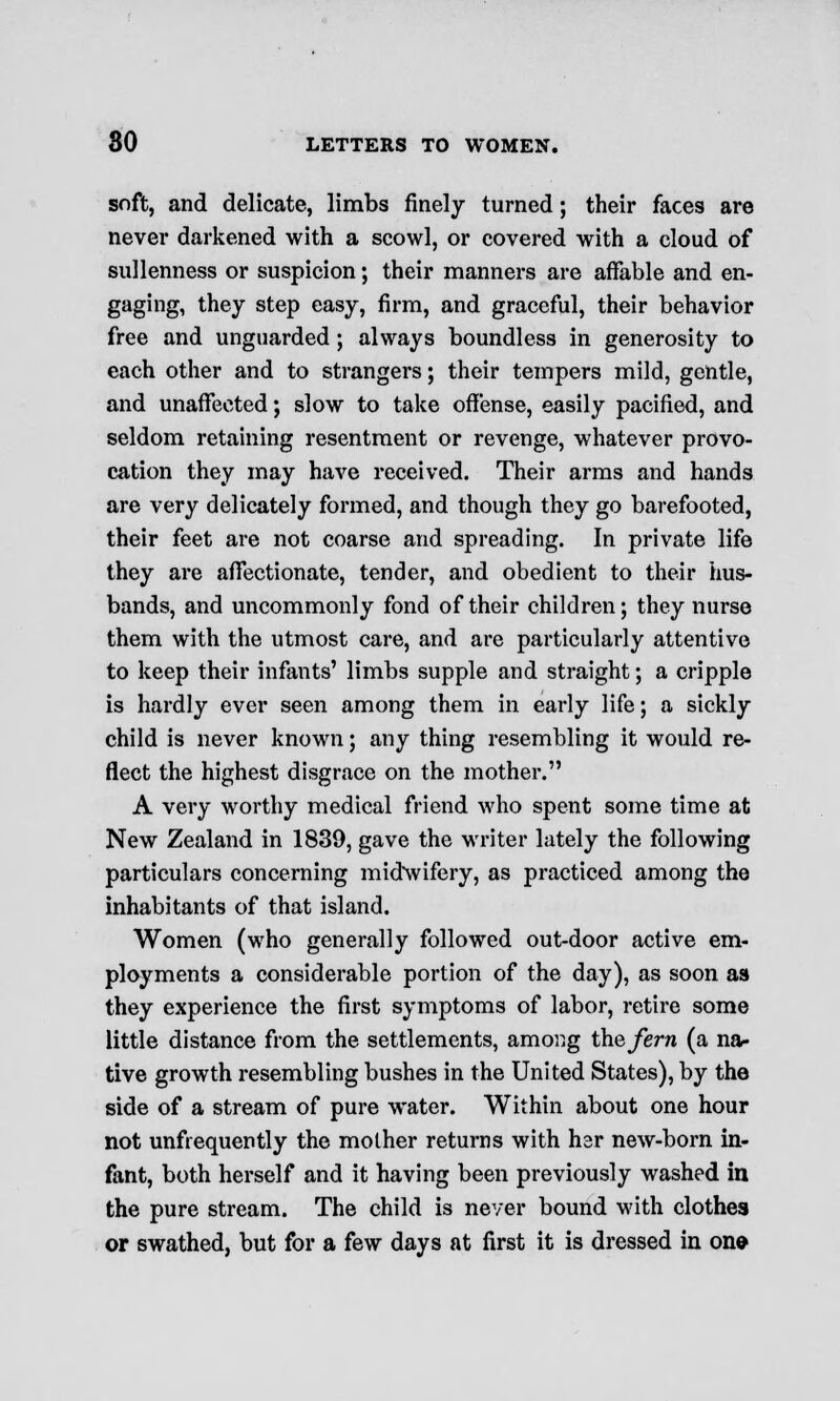 soft, and delicate, limbs finely turned; their faces are never darkened with a scowl, or covered with a cloud of sullenness or suspicion; their manners are affable and en- gaging, they step easy, firm, and graceful, their behavior free and unguarded; always boundless in generosity to each other and to strangers; their tempers mild, gentle, and unaffected; slow to take offense, easily pacified, and seldom retaining resentment or revenge, whatever provo- cation they may have received. Their arms and hands are very delicately formed, and though they go barefooted, their feet are not coarse and spreading. In private life they are affectionate, tender, and obedient to their hus- bands, and uncommonly fond of their children; they nurse them with the utmost care, and are particularly attentive to keep their infants' limbs supple and straight; a cripple is hardly ever seen among them in early life; a sickly child is never known; any thing resembling it would re- flect the highest disgrace on the mother. A very worthy medical friend who spent some time at New Zealand in 1839, gave the writer lately the following particulars concerning midwifery, as practiced among the inhabitants of that island. Women (who generally followed out-door active em- ployments a considerable portion of the day), as soon as they experience the first symptoms of labor, retire some little distance from the settlements, among the fern (a na- tive growth resembling bushes in the United States), by the side of a stream of pure water. Within about one hour not unfrequently the mother returns with hsr new-born in- fant, both herself and it having been previously washed in the pure stream. The child is never bound with clothes or swathed, but for a few days at first it is dressed in on*