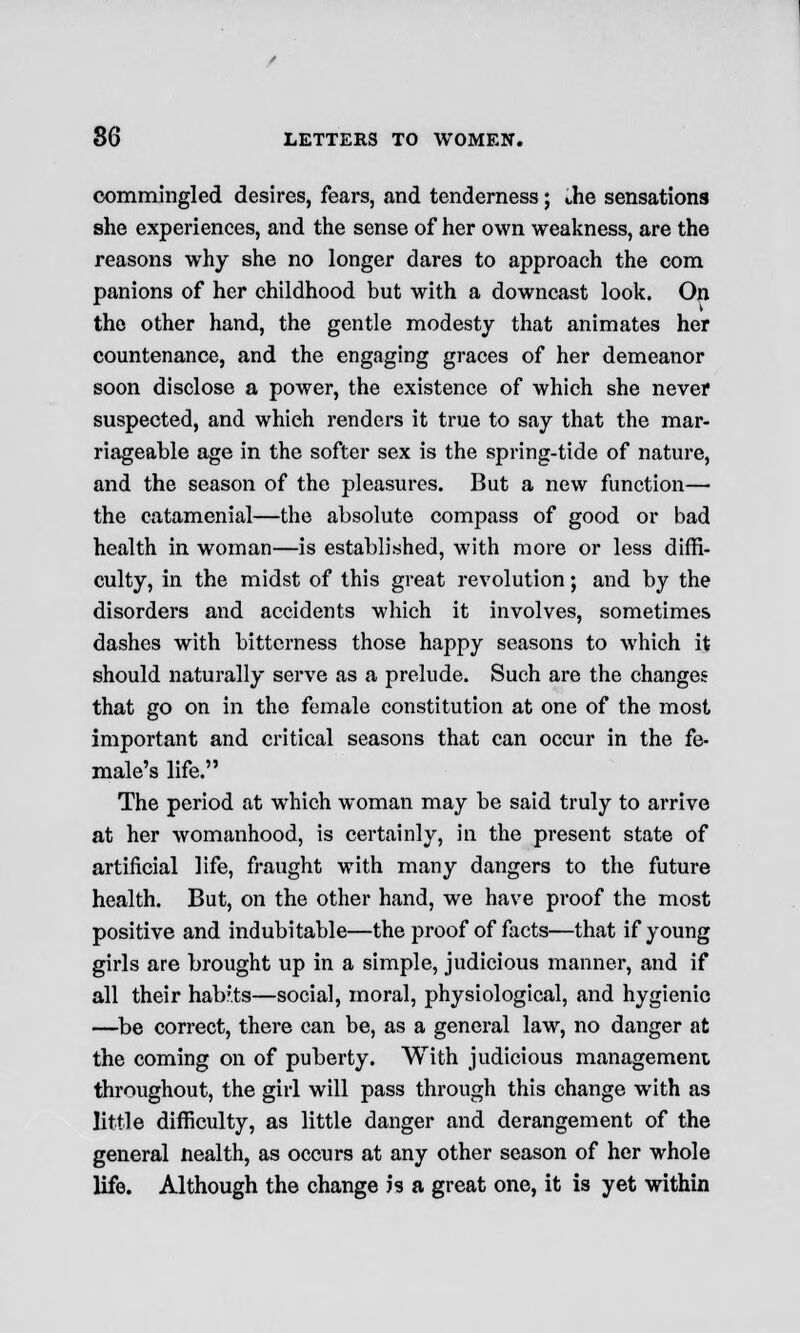 commingled desires, fears, and tenderness; the sensations she experiences, and the sense of her own weakness, are the reasons why she no longer dares to approach the com panions of her childhood but with a downcast look. On the other hand, the gentle modesty that animates her countenance, and the engaging graces of her demeanor soon disclose a power, the existence of which she never suspected, and which renders it true to say that the mar- riageable age in the softer sex is the spring-tide of nature, and the season of the pleasures. But a new function— the catamenial—the absolute compass of good or bad health in woman—is established, with more or less diffi- culty, in the midst of this great revolution; and by the disorders and accidents which it involves, sometimes dashes with bitterness those happy seasons to which it should naturally serve as a prelude. Such are the changes that go on in the female constitution at one of the most important and critical seasons that can occur in the fe- male's life. The period at which woman may be said truly to arrive at her womanhood, is certainly, in the present state of artificial life, fraught with many dangers to the future health. But, on the other hand, we have proof the most positive and indubitable—the proof of facts—that if young girls are brought up in a simple, judicious manner, and if all their hab;.ts—social, moral, physiological, and hygienic —be correct, there can be, as a general law, no danger at the coming on of puberty. With judicious management throughout, the girl will pass through this change with as little difficulty, as little danger and derangement of the general nealth, as occurs at any other season of her whole life. Although the change is a great one, it is yet within