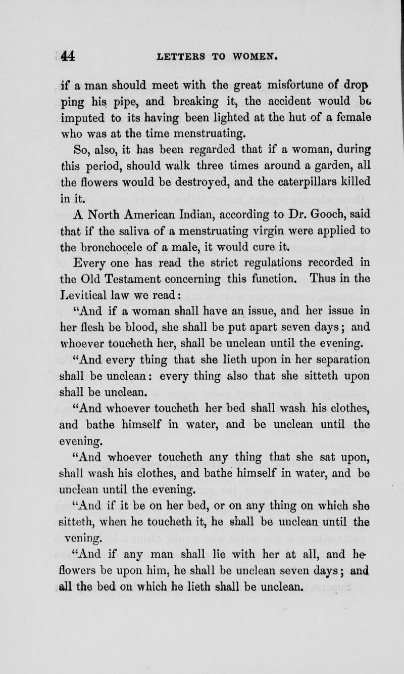 if a man should meet with the great misfortune of drop ping his pipe, and breaking it, the accident would be imputed to its having been lighted at the hut of a female who was at the time menstruating. So, also, it has been regarded that if a woman, during this period, should walk three times around a garden, all the flowers would be destroyed, and the caterpillars killed in it. A North American Indian, according to Dr. Gooch, said that if the saliva of a menstruating virgin were applied to the bronchocele of a male, it would cure it. Every one has read the strict regulations recorded in the Old Testament concerning this function. Thus in the Levitical law we read: And if a woman shall have an issue, and her issue in her flesh be blood, she shall be put apart seven days; and whoever toucheth her, shall be unclean until the evening. And every thing that she lieth upon in her separation shall be unclean: every thing also that she sitteth upon shall be unclean. And whoever toucheth her bed shall wash his clothes, and bathe himself in water, and be unclean until the evening. And whoever toucheth any thing that she sat upon, shall wash his clothes, and bathe himself in water, and be unclean until the evening. And if it be on her bed, or on any thing on which she sitteth, when he toucheth it, he shall be unclean until the y erring; And if any man shall lie with her at all, and he- flowers be upon him, he shall be unclean seven days; and all the bed on which he lieth shall be unclean.