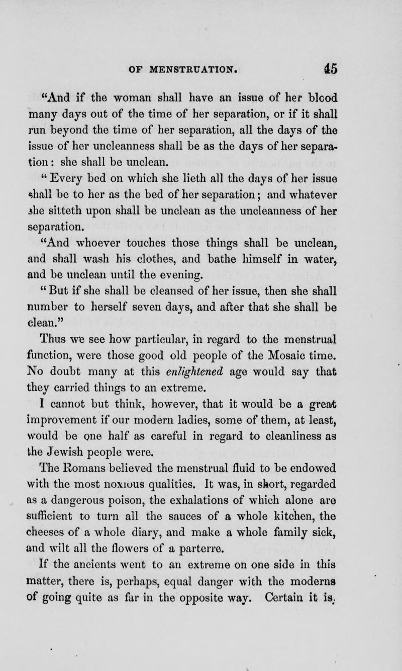 And if the woman shall have an issue of her blcod many days out of the time of her separation, or if it shall run beyond the time of her separation, all the days of the issue of her uncleanness shall be as the days of her separa- tion : she shall be unclean.  Every bed on which she lieth all the days of her issue shall be to her as the bed of her separation; and whatever .she sitteth upon shall be unclean as the uncleanness of her separation. And whoever touches those things shall be unclean, and shall wash his clothes, and bathe himself in water, and be unclean until the evening.  But if she shall be cleansed of her issue, then she shall number to herself seven days, and after that she shall be clean. Thus we see how particular, in regard to the menstrual function, were those good old people of the Mosaic time. No doubt many at this enlightened age would say that they carried things to an extreme. I cannot but think, however, that it would be a great improvement if our modern ladies, some of them, at least, would be one half as careful in regard to cleanliness as the Jewish people were. The Romans believed the menstrual fluid to be endowed with the most noxious qualities. It was, in short, regarded as a dangerous poison, the exhalations of which alone are sufficient to turn all the sauces of a whole kitchen, the cheeses of a whole diary, and make a whole family sick, and wilt all the flowers of a parterre. If the ancients went to an extreme on one side in this matter, there is, perhaps, equal danger with the moderns of going quite as far in the opposite way. Certain it is;