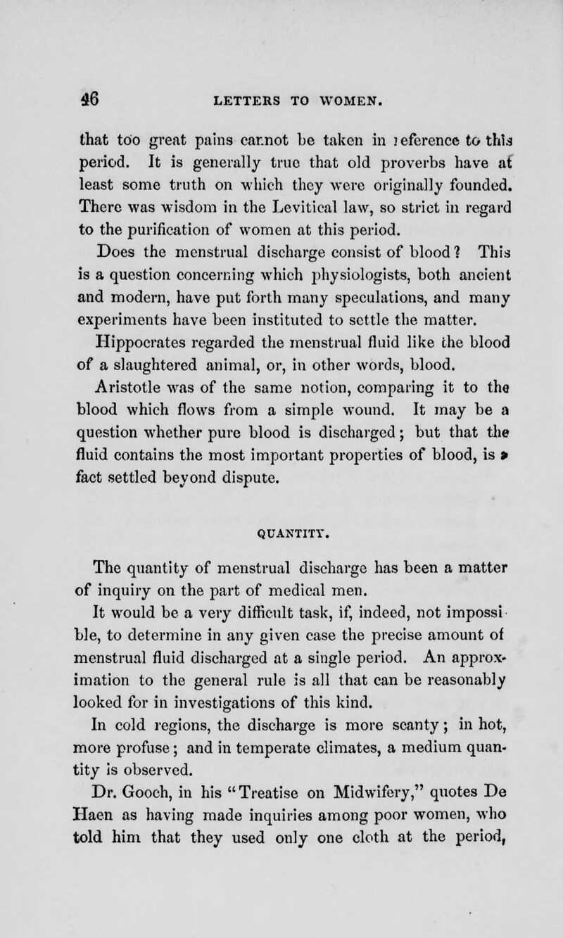 that too great pains car.not be taken in )eference to this period. It is generally true that old proverbs have af least some truth on which they were originally founded. There was wisdom in the Levitical law, so strict in regard to the purification of women at this period. Does the menstrual discharge consist of blood 1 This is a question concerning which physiologists, both ancient and modern, have put forth many speculations, and many experiments have been instituted to settle the matter. Hippocrates regarded the menstrual fluid like the blood of a slaughtered animal, or, in other words, blood. Aristotle was of the same notion, comparing it to the blood which flows from a simple wound. It may be a question whether pure blood is discharged; but that the fluid contains the most important properties of blood, is > fact settled beyond dispute. QUANTITY. The quantity of menstrual discharge has been a matter of inquiry on the part of medical men. It would be a very difficult task, if, indeed, not impossi ble, to determine in any given case the precise amount of menstrual fluid discharged at a single period. An approx- imation to the general rule is all that can be reasonably looked for in investigations of this kind. In cold regions, the discharge is more scanty; in hot, more profuse; and in temperate climates, a medium quan- tity is observed. Dr. Gooch, in his  Treatise on Midwifery, quotes De Haen as having made inquiries among poor women, who told him that they used only one cloth at the period,