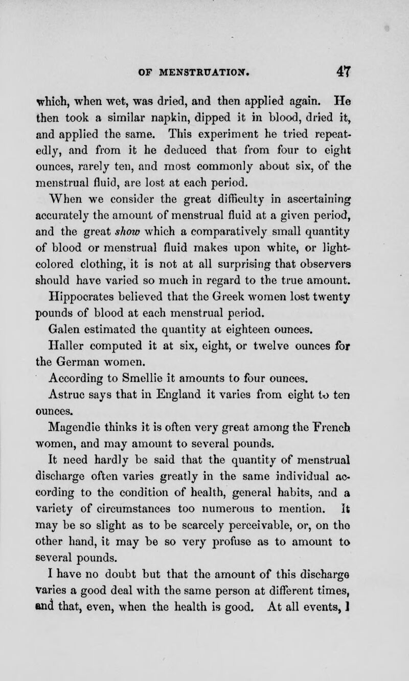which, when wet, was dried, and then applied again. He then took a similar napkin, dipped it in blood, dried it, and applied the same. This experiment he tried repeat- edly, and from it he deduced that from four to eight ounces, rarely ten, and most commonly about six, of the menstrual fluid, are lost at each period. When we consider the great difficulty in ascertaining accurately the amount of menstrual fluid at a given period, and the great show which a comparatively small quantity of blood or menstrual fluid makes upon white, or light- colored clothing, it is not at all surprising that observers should have varied so much in regard to the true amount. Hippocrates believed that the Greek women lost twenty pounds of blood at each menstrual period. Galen estimated the quantity at eighteen ounces. Haller computed it at six, eight, or twelve ounces for the German women. According to Smellie it amounts to four ounces. Astruc says that in England it varies from eight to ten ounces. Magendie thinks it is often very great among the French women, and may amount to several pounds. It need hardly be said that the quantity of menstrual discharge often varies greatly in the same individual ac- cording to the condition of health, general habits, and a variety of circumstances too numerous to mention. It may be so slight as to be scarcely perceivable, or, on the other hand, it may be so very profuse as to amount to several pounds. I have no doubt but that the amount of this discharge varies a good deal with the same person at different times, and that, even, when the health is good. At all events, ]