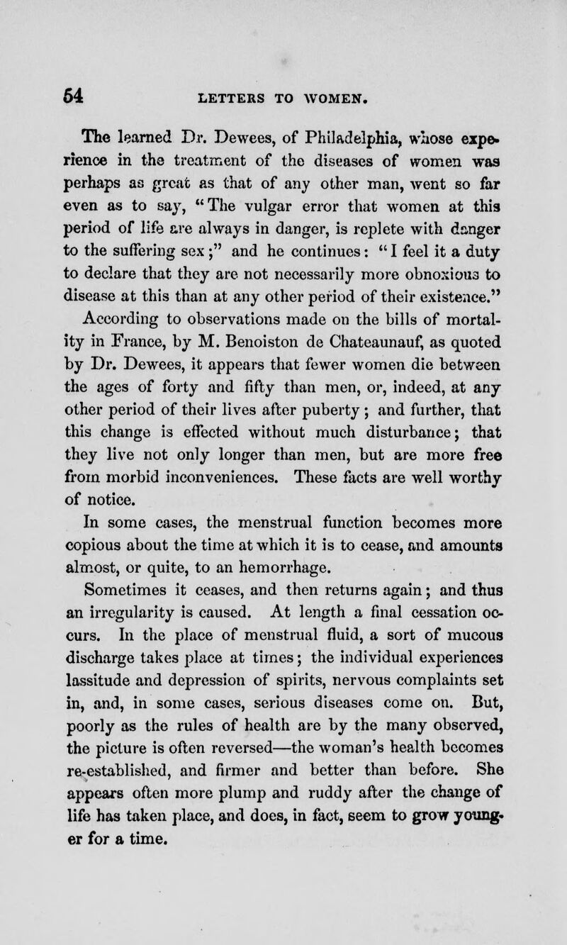 The learned Dr. Dewees, of Philadelphia, whose expe- rience in the treatment of the diseases of women was perhaps as great as that of any other man, went so far even as to say, The vulgar error that women at this period of life are always in danger, is replete with danger to the suffering sex ; and he continues:  I feel it a duty to declare that they are not necessarily more obnoxious to disease at this than at any other period of their existence. According to observations made on the bills of mortal- ity in France, by M. Benoiston de Chateaunauf, as quoted by Dr. Dewees, it appears that fewer women die between the ages of forty and fifty than men, or, indeed, at any other period of their lives after puberty; and further, that this change is effected without much disturbance; that they live not only longer than men, but are more free from morbid inconveniences. These facts are well worthy of notice. In some cases, the menstrual function becomes more copious about the time at which it is to cease, and amounts almost, or quite, to an hemorrhage. Sometimes it ceases, and then returns again; and thus an irregularity is caused. At length a final cessation oc- curs. In the place of menstrual fluid, a sort of mucous discharge takes place at times; the individual experiences lassitude and depression of spirits, nervous complaints set in, and, in some cases, serious diseases come on. But, poorly as the rules of health are by the many observed, the picture is often reversed—the woman's health becomes re-established, and firmer and better than before. She appears often more plump and ruddy after the change of life has taken place, and does, in fact, seem to grow young- er for a time.