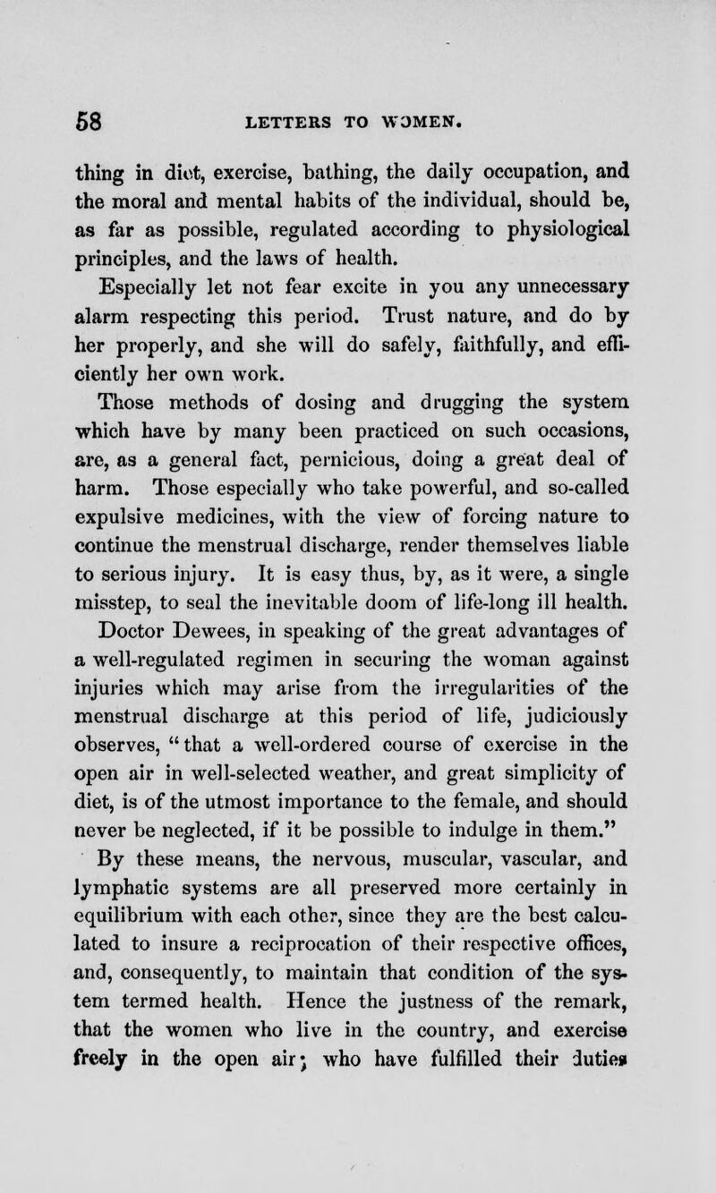 thing in diot, exercise, bathing, the daily occupation, and the moral and mental habits of the individual, should be, as far as possible, regulated according to physiological principles, and the laws of health. Especially let not fear excite in you any unnecessary alarm respecting this period. Trust nature, and do by her properly, and she will do safely, faithfully, and effi- ciently her own work. Those methods of dosing and drugging the system which have by many been practiced on such occasions, are, as a general fact, pernicious, doing a great deal of harm. Those especially who take powerful, and so-called expulsive medicines, with the view of forcing nature to continue the menstrual discharge, render themselves liable to serious injury. It is easy thus, by, as it were, a single misstep, to seal the inevitable doom of life-long ill health. Doctor Dewees, in speaking of the great advantages of a well-regulated regimen in securing the woman against injuries which may arise from the irregularities of the menstrual discharge at this period of life, judiciously observes, that a well-ordered course of exercise in the open air in well-selected weather, and great simplicity of diet, is of the utmost importance to the female, and should never be neglected, if it be possible to indulge in them. By these means, the nervous, muscular, vascular, and lymphatic systems are all preserved more certainly in equilibrium with each other, since they are the best calcu- lated to insure a reciprocation of their respective offices, and, consequently, to maintain that condition of the sys- tem termed health. Hence the justness of the remark, that the women who live in the country, and exercise freely in the open air; who have fulfilled their dutiesi