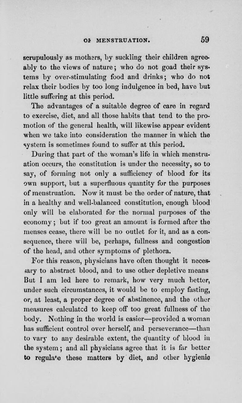 scrupulously as mothers, by suckling their children agree- ably to the views of nature; who do not goad their sys- tems by over-stimulating food and drinks; who do not relax their bodies by too long indulgence in bed, have but little suffering at this period. The advantages of a suitable degree of care in regard to exercise, diet, and all those habits that tend to the pro- motion of the general health, will likewise appear evident when we take into consideration the manner in which the system is sometimes found to suffer at this period. During that part of the woman's life in which menstru- ation occurs, the constitution is under the necessity, so to say, of forming not only a sufficiency of blood for its own support, but a superfluous quantity for the purposes of menstruation. Now it must be the order of nature, that in a healthy and well-balanced constitution, enough blood only will be elaborated for the normal purposes of the economy ; but if too great an amount is formed after the menses cease, there will be no outlet for it. and as a con- sequence, there will be, perhaps, fullness and congestion of the head, and other symptoms of plethora. For this reason, physicians have often thought it neces- sary to abstract blood, and to use other depletive means But I am led here to remark, how very much better, under such circumstances, it would be to employ fasting, or, at least, a proper degree of abstinence, and the other measures calculated to keep off too great fullness of the body. Nothing in the world is easier—provided a woman has sufficient control over herself, and perseverance—than to vary to any desirable extent, the quantity of blood in the system; and all physicians agree that it is far better to regulafe these matters by diet, and other hygienic