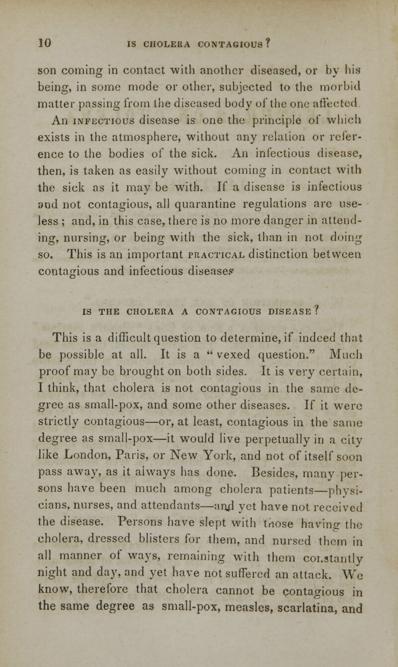 son coining in contact with another diseased, or by his being, in some mode or other, subjected to the morbid matter passing from the diseased body of the one affected An infectious disease is one the principle of which exists in the atmosphere, without any relation or refer- ence to the bodies of the sick. An infectious disease, then, is taken as easily without coming in contact with the sick as it may be with. If a disease is infectious and not contagious, all quarantine regulations are use- less ; and, in this case, there is no more danger in attend- ing, nursing, or being with the sick, than in not doing so. This is an important practical distinction between contagious and infectious disease? is the cholera a contagious disease? This is a difficult question to determine, if indeed that be possible at all. It is a  vexed question. Much proof may be brought on both sides. It is very certain, I think, that cholera is not contagious in the same de- gree as small-pox, and some other diseases. If it were strictly contagious—or, at least, contagious in the same degree as small-pox—it would live perpetually in a city like London, Paris, or New York, and not of itself soon pass away, as it always has done. Besides, many per- sons have been much among cholera patients—physi- cians, nurses, and attendants—and yet have not received the disease. Persons have slept with tnose havinc the cholera, dressed blisters for them, and nursed them in all manner of ways, remaining with them constantly night and day, and yet have not suffered an attack. We know, therefore that cholera cannot be contagious in the same degree as small-pox, measles, scarlatina, and