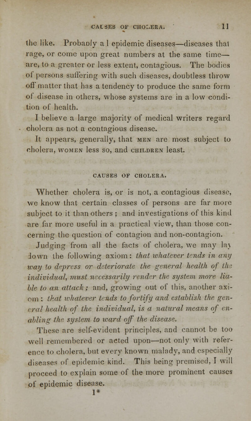 the like. Probaoly a I epidemic diseases—diseases thai rage, or come upon great numbers at the same time— are, to a greater or less extent, contagious. The bodies of persons suffering with such diseases, doubtless throw off matter that has a tendency to produce the same form ot disease in others, whose systems are in a low condi- tion of health. I believe a large majority of medical writers regard cholera as not a contagious disease. It appears, generally, that men are most subject to cholera, women less so, and children least. CAUSES OF CHOLERA. Whether cholera is, or is not, a contagious disease, we know that certain classes of persons are far more subject to it than others ; and investigations of this kind are far more useful in a practical view, than those con- cerning the question of contagion and non-contagion. Judging from all the facts of cholera, we may la} down the following axiom: that whatever tends in any way to depress or deteriorate the general health of tin individual, must necessarily render the system more lia- ble to an attack; and, growing out of this, another axi- om : that whatever tends to fortify and establish the gen- eral health of the individual, is a natural means of en- abling the system to ward off the disease. These are self-evident principles, and cannot be too well remembered or acted upon—not only with refer- ence to cholera, but every known malady, and especially diseases of epidemic kind. This being premised, I will proceed to explain some of the more prominent causes of epidemic disease. 1*