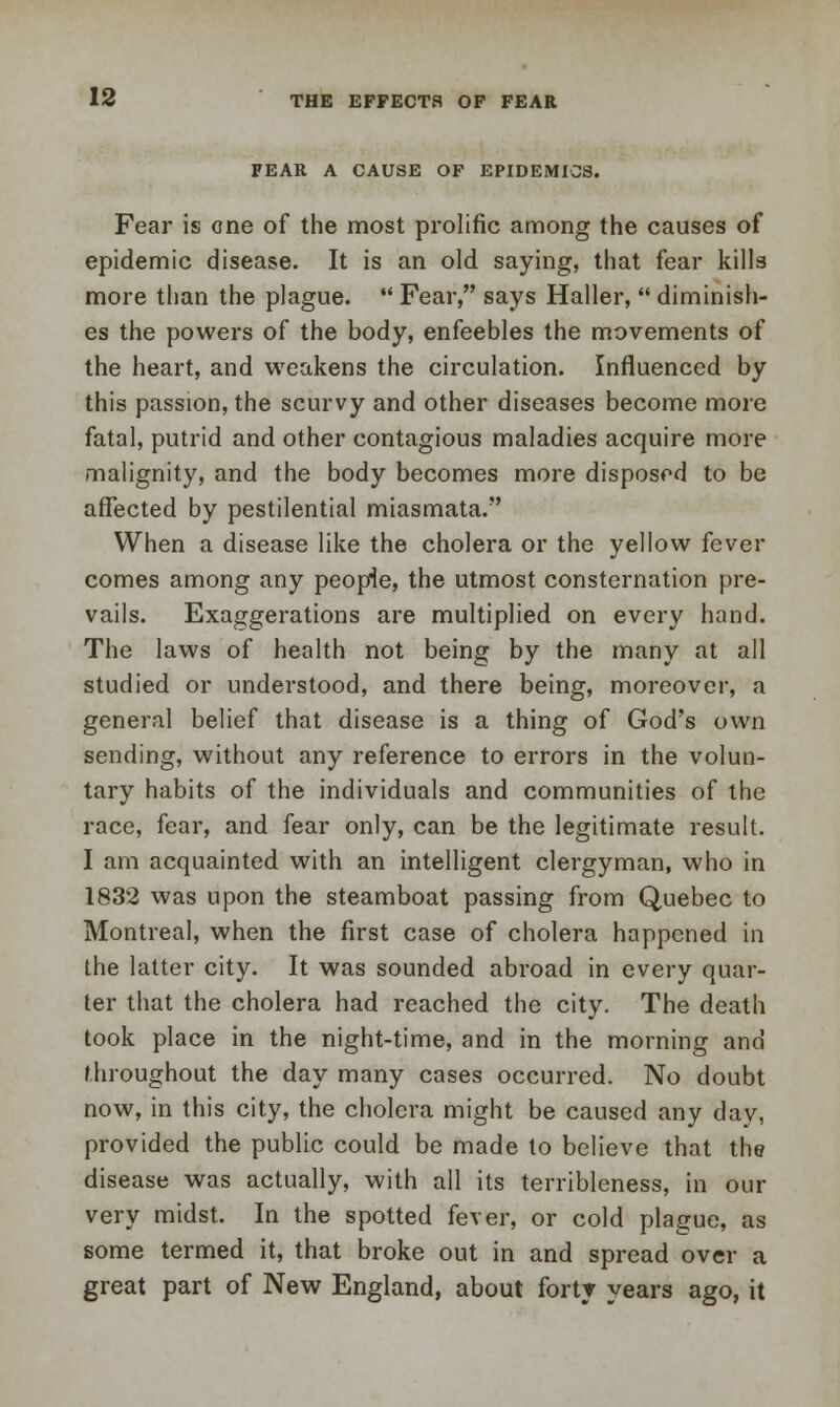 FEAR A CAUSE OF EPIDEMICS. Fear is one of the most prolific among the causes of epidemic disease. It is an old saying, that fear kills more than the plague. Fear, says Haller, diminish- es the powers of the body, enfeebles the movements of the heart, and weakens the circulation. Influenced by this passion, the scurvy and other diseases become more fatal, putrid and other contagious maladies acquire more malignity, and the body becomes more disposed to be affected by pestilential miasmata. When a disease like the cholera or the yellow fever comes among any people, the utmost consternation pre- vails. Exaggerations are multiplied on every hand. The laws of health not being by the many at all studied or understood, and there being, moreover, a general belief that disease is a thing of God's own sending, without any reference to errors in the volun- tary habits of the individuals and communities of the race, fear, and fear only, can be the legitimate result. I am acquainted with an intelligent clergyman, who in 1832 was upon the steamboat passing from Quebec to Montreal, when the first case of cholera happened in the latter city. It was sounded abroad in every quar- ter that the cholera had reached the city. The death took place in the night-time, and in the morning and throughout the day many cases occurred. No doubt now, in this city, the cholera might be caused any day, provided the public could be made to believe that the disease was actually, with all its terribleness, in our very midst. In the spotted fever, or cold plague, as some termed it, that broke out in and spread over a great part of New England, about forty years ago, it