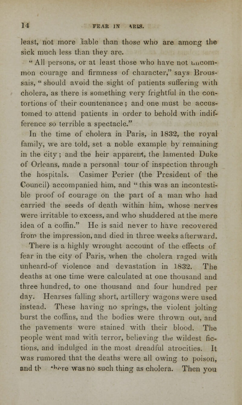 least, not more liable than those who are among the sick much less than they are.  All persons, or at least those who have not uncom- mon courage and firmness of character, says Brous- sais,  should avoid the sight of patients suffering with cholera, as there is something very frightful in the con- tortions of their countenance; and one must be accus- tomed to attend patients in order to behold with indif- ference so terrible a spectacle. In the time of cholera in Paris, in 1832, the royal family, we are told, set a noble example by remaining in the city; and the heir apparent, the lamented Duke of Orleans, made a personal tour of inspection through the hospitals. Casimer Perier (the President of the Council) accompanied him, and this was an incontesti- ble proof of courage on the part of a man who had carried the seeds of death within him, whose nerves were irritable to excess, and who shuddered at the mere idea of a coffin. He is said never to have recovered from the impression, and died in three weeks afterward. There is a highly wrought account of the effects of fear in the city of Paris, when the cholera raged with unheard-of violence and devastation in 1832. The deaths at one time were calculated at one thousand and three hundred, to one thousand and four hundred per day. Hearses falling short, artillery wagons were used instead. These having no springs, the violent jolting burst the coffins, and the bodies were thrown out, and the pavements were stained with their blood. The people went mad with terror, believing the wildest fic- tions, and indulged in the most dreadful atrocities. It was rumored that the deaths were all owing to poison, and th *^re was no such thing as cholera. Then you
