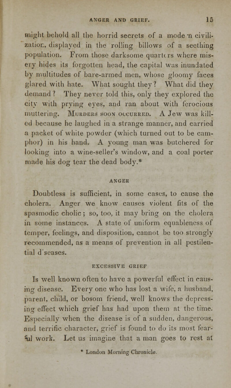 might behold all the horrid secrets of a mode -n civili- zation, displayed in the rolling billows of a seething population. From those darksome quarters where mis- ery hides its forgotten head, the capital was inundated by multitudes of bare-armed men, whose gloomy faces glared with hate. What sought they? What did they demand ? They never told this, only they explored the city with prying eyes, and ran about with ferocious muttering. Murders soon occurred. A Jew was kill- ed because he laughed in a strange manner, and carried a packet of white powder (which turned out to be cam- phor) in his hand. A young man was butchered for looking into a wine-seller's window, and a coal porter made his dog tear the dead body.* ANGER Doubtless is sufficient, in some cases, to cause the cholera. Anger we know causes violent fits of the spasmodic cholic; so, too, it may bring on the cholera in some instances. A state of uniform equableness of temper, feelings, and disposition, cannot be too strongly recommended, as a means of prevention in all pestilen- tial d'seases. EXCESSIVE GRIEF Is well known often to have a powerful effect in caus- ing disease. Every one who has lost a wife, a husband, parent, child, or bosom friend, well knows the depress- ing effect which grief has had upon them at the time. Especially when the disease is of a sudden, dangerous, and terrific character, grief is found to do its most fear- nil work. Let us imagine that a man goes to rest at * London Morning Chronicle.