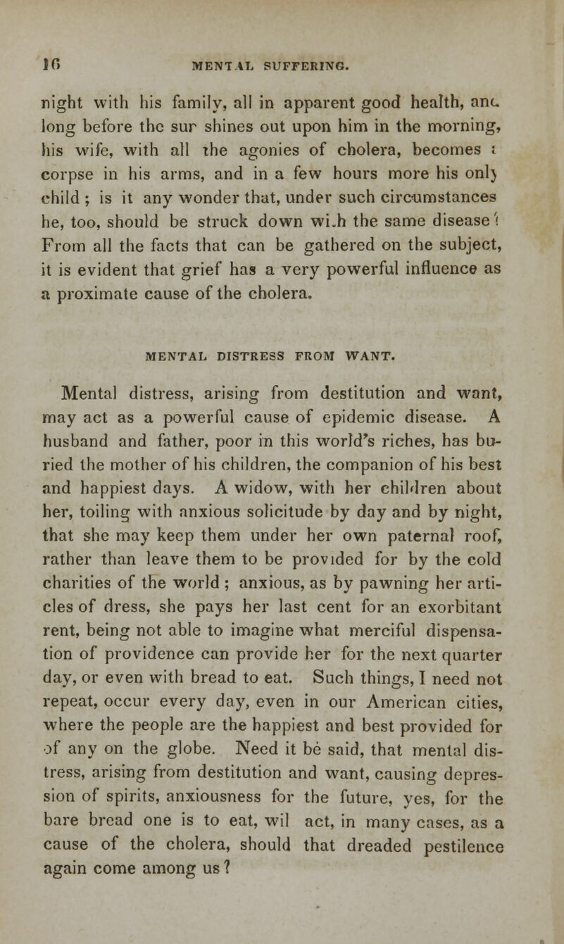 10 MENTAL SUFFERING. night with his family, all in apparent good health, ant. long before the sur shines out upon him in the morning, his wife, with all the agonies of cholera, becomes ; corpse in his arms, and in a few hours more his onl} child ; is it any wonder that, under such circumstances he, too, should be struck down wLh the same disease'; From all the facts that can be gathered on the subject, it is evident that grief has a very powerful influence as a proximate cause of the cholera. MENTAL DISTRESS FROM WANT. Mental distress, arising from destitution and want, may act as a powerful cause of epidemic disease. A husband and father, poor in this world's riches, has bu- ried the mother of his children, the companion of his best and happiest days. A widow, with her children about her, toiling with anxious solicitude by day and by night, that she may keep them under her own paternal roof, rather than leave them to be provided for by the cold charities of the world ; anxious, as by pawning her arti- cles of dress, she pays her last cent for an exorbitant rent, being not able to imagine what merciful dispensa- tion of providence can provide her for the next quarter day, or even with bread to eat. Such things, I need not repeat, occur every day, even in our American cities, where the people are the happiest and best provided for of any on the globe. Need it be said, that mental dis- tress, arising from destitution and want, causing depres- sion of spirits, anxiousness for the future, yes, for the bare bread one is to eat, wil act, in many cases, as a cause of the cholera, should that dreaded pestilence again come among us ?