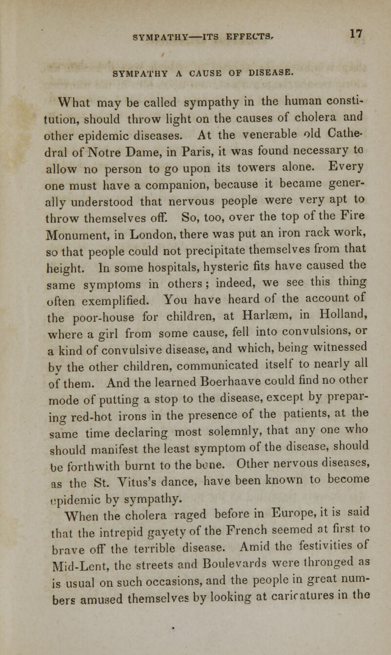 SYMPATHY A CAUSE OF DISEASE. What may be called sympathy in the human consti- tution, should throw light on the causes of cholera and other epidemic diseases. At the venerable old Cathe- dral of Notre Dame, in Paris, it was found necessary to allow no person to go upon its towers alone. Every one must have a companion, because it became gener- ally understood that nervous people were very apt to throw themselves off. So, too, over the top of the Fire Monument, in London, there was put an iron rack work, so that people could not precipitate themselves from that height. In some hospitals, hysteric fits have caused the same symptoms in others ; indeed, we see this thing often exemplified. You have heard of the account of the poor-house for children, at Harlaem, in Holland, where a girl from some cause, fell into convulsions, or a kind of convulsive disease, and which, being witnessed by the other children, communicated itself to nearly all of them. And the learned Boerhaave could find no other mode of putting a stop to the disease, except by prepar- ing red-hot irons in the presence of the patients, at the same time declaring most solemnly, that any one who should manifest the least symptom of the disease, should be forthwith burnt to the bone. Other nervous diseases, as the St. Vitus's dance, have been known to become epidemic by sympathy. When the cholera raged before in Europe, it is said that the intrepid gayety of the French seemed nt first to brave off the terrible disease. Amid the festivities of Mid-Lent, the streets and Boulevards were thronged as is usual on such occasions, and the people in great num- bers amused themselves by looking at caricatures in the