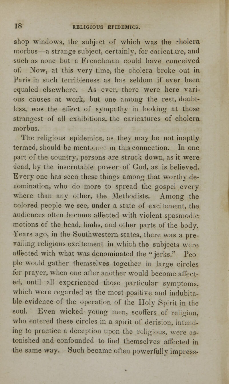 shop windows, the subject of which was the cholera morbus—a strange subject, certainly, for caricature, and such as none but a Frenchman could have conceived of. Now, at this very time, the cholera broke out in Paris in such terribleness as has seldom if ever been equaled elsewhere. As ever, there were here vari- ous causes at work, but one among the rest, doubt- less, was the effect of sympathy in looking at those strangest of all exhibitions, the caricatures of cholera morbus. The religious epidemics, as they may be not inaptly termed, should be mention.d in this connection. In one part of the country, persons are struck down, as it were dead, by the inscrutable power of God, as is believed. Every one has seen these things among that worthy de- nomination, who do more to spread the gospel every where than any other, the Methodists. Among the colored people we see, under a state of excitement, the audiences often become affected with violent spasmodic motions of the head, limbs, and other parts of the body. Years ago, in the Southwestern states, there was a pre- vailing religious excitement in which the subjects were affected with what was denominated the jerks. Peo pie would gather themselves together in large circles for prayer, when one after another would become affect- ed, until all experienced those particular symptoms, which were regarded as the most positive and indubita- ble evidence of the operation of the Holy Spirit in the soul. Even wicked-young men, scoffers of religion, who entered these circles in a spirit of derision, intend- ing to practice a deception upon the religious, were as- tonished and confounded to find themselves affected in the same way. Such became often powerfully impress-