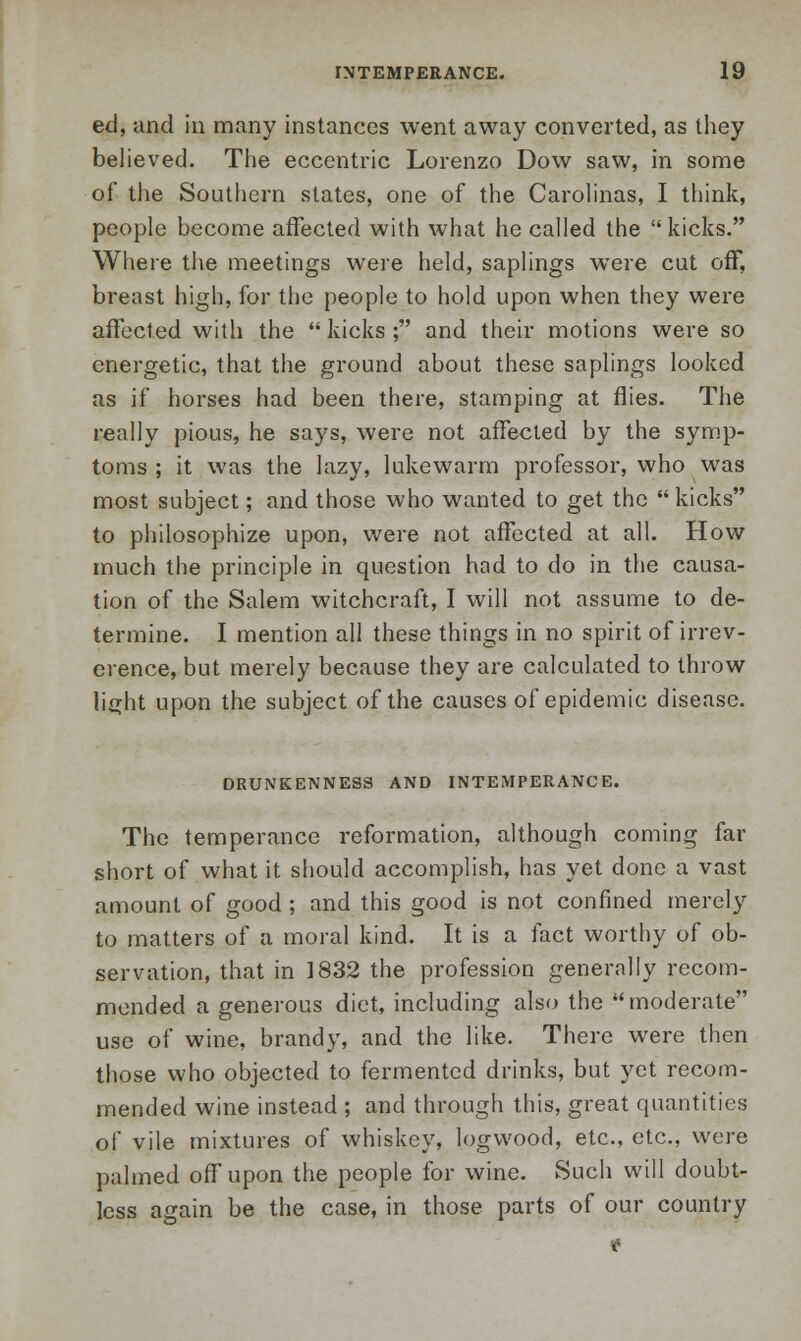 ed, and in many instances went away converted, as they believed. The eccentric Lorenzo Dow saw, in some of the Southern states, one of the Carolinas, I think, people become affected with what he called the kicks. Where the meetings were held, saplings were cut off, breast high, for the people to hold upon when they were affected with the kicks; and their motions were so energetic, that the ground about these saplings looked as if horses had been there, stamping at flies. The really pious, he says, were not affected by the symp- toms ; it was the lazy, lukewarm professor, who was most subject; and those who wanted to get the  kicks to philosophize upon, were not affected at all. How much the principle in question hod to do in the causa- tion of the Salem witchcraft, I will not assume to de- termine. I mention all these things in no spirit of irrev- erence, but merely because they are calculated to throw lirrht upon the subject of the causes of epidemic disease. DRUNKENNESS AND INTEMPERANCE. The temperance reformation, although coming far short of what it should accomplish, has yet done a vast amount of good ; and this good is not confined merely to matters of a moral kind. It is a fact worthy of ob- servation, that in 1832 the profession generally recom- mended a generous diet, including also the moderate use of wine, brandy, and the like. There were then those who objected to fermented drinks, but yet recom- mended wine instead ; and through this, great quantities of vile mixtures of whiskey, logwood, etc., etc., were palmed off upon the people for wine. Such will doubt- less again be the case, in those parts of our country