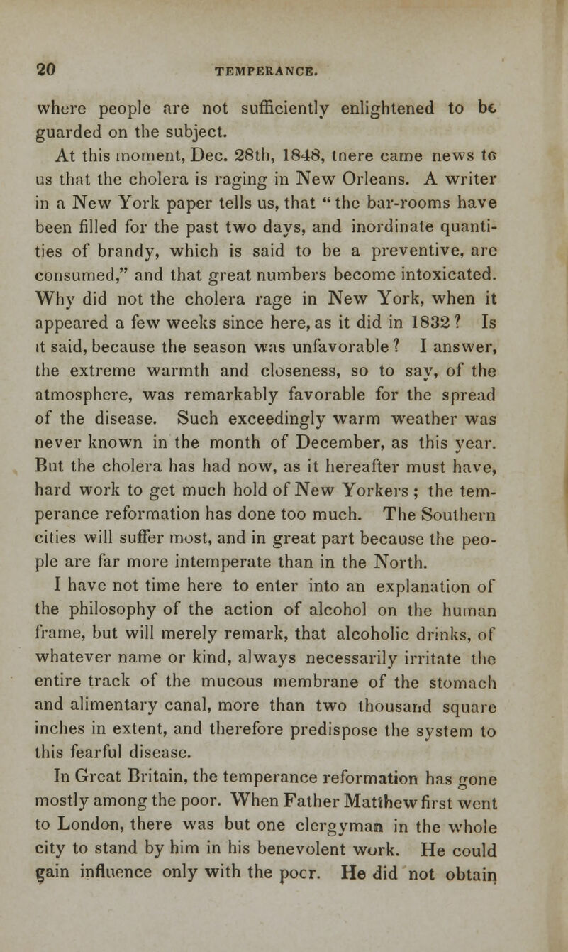 where people are not sufficiently enlightened to be guarded on the subject. At this moment, Dec. 28th, 1848, tnere came news tG us that the cholera is raging in New Orleans. A writer in a New York paper tells us, that  the bar-rooms have been rilled for the past two days, and inordinate quanti- ties of brandy, which is said to be a preventive, are consumed, and that great numbers become intoxicated. Why did not the cholera rage in New York, when it appeared a few weeks since here, as it did in 1832? Is it said, because the season was unfavorable? I answer, the extreme warmth and closeness, so to say, of the atmosphere, was remarkably favorable for the spread of the disease. Such exceedingly warm weather was never known in the month of December, as this year. But the cholera has had now, as it hereafter must have, hard work to get much hold of New Yorkers ; the tem- perance reformation has done too much. The Southern cities will suffer most, and in great part because the peo- ple are far more intemperate than in the North. I have not time here to enter into an explanation of the philosophy of the action of alcohol on the human frame, but will merely remark, that alcoholic drinks, of whatever name or kind, always necessarily irritate the entire track of the mucous membrane of the stomach and alimentary canal, more than two thousand square inches in extent, and therefore predispose the system to this fearful disease. In Great Britain, the temperance reformation has gone mostly among the poor. When Father Matthew first went to London, there was but one clergyman in the whole city to stand by him in his benevolent work. He could gain influence only with the pocr. He did not obtain