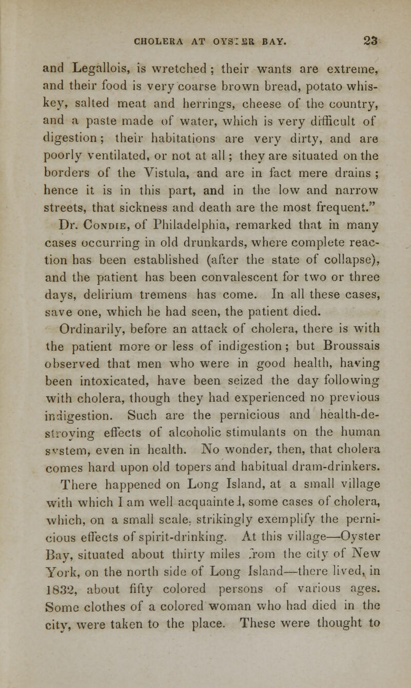 and Legallois, is wretched ; their wants are extreme, and their food is very coarse brown bread, potato whis- key, salted meat and herrings, cheese of the country, and a paste made of water, which is very difficult of digestion; their habitations are very dirty, and are poorly ventilated, or not at all; they are situated on the borders of the Vistula, and are in fact mere drains ; hence it is in this part, and in the low and narrow streets, that sickness and death are the most frequent. Dr. Condie, of Philadelphia, remarked that in many cases occurring in old drunkards, where complete reac- tion has been established (after the state of collapse), and the patient has been convalescent for two or three days, delirium tremens has come. In all these cases, save one, which he had seen, the patient died. Ordinarily, before an attack of cholera, there is with the patient more or less of indigestion ; but Broussais observed that men who were in good health, having been intoxicated, have been seized the day following with cholera, though they had experienced no previous indigestion. Such are the pernicious and health-de- s-rovino: effects of alcoholic stimulants on the human system, even in health. No wonder, then, that cholera comes hard upon old topers and habitual dram-drinkers. There happened on Long Island, at a small village with which I am well acquainteJ, some cases of cholera, which, on a small scale; strikingly exemplify the perni- cious effects of spirit-drinking. At this village—Oyster Bay, situated about thirty miles from the city of New York, on the north side of Long Island—there lived, in 1832, about fifty colored persons of various ages. Some clothes of a colored woman who had died in the city, were taken to the place. These were thought to