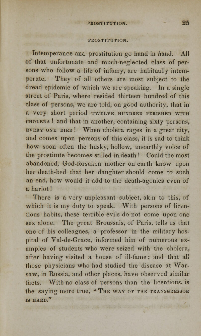 PROSTITUTION. Intemperance anc. prostitution go hand in hand. All of that unfortunate and much-neglected class of per- sons who follow a life of infamy, are habitually intem- perate. They of all others are most subject to the dread epidemic of which we are speaking. In a single street of Paris, where resided thirteen hundred of this class of persons, we are told, on good authority, that in a very short period twelve hundred perished with cholera ! and that in another, containing sixty persons, every one died ! When cholera rages in a great city, and comes upon persons of this class, it is sad to think how soon often the husky, hollow, unearthly voice of the prostitute becomes stilled in death ! Could the most abandoned, God-forsaken mother on earth know upon her death-bed that her daughter should come to such an end, how would it add to the death-agonies even of a harlot! There is a very unpleasant subject, akin to this, of which it is my duty to speak. With persons of licen- tious habits, these terrible evils do not come upon one sex alone. The great Broussais, of Paris, tells us that one of his colleagues, a professor in the military hos- pital of Val-de-Grace, informed him of numerous ex- amples of students who were seized with the cholera, after having visited a house of ill-fame; and that all those physicians who had studied the disease at War- saw, in Russia, and other places, have observed similar facts. With no class of persons than the licentious, is the saying more true, The way of the transgressor IS HARD.