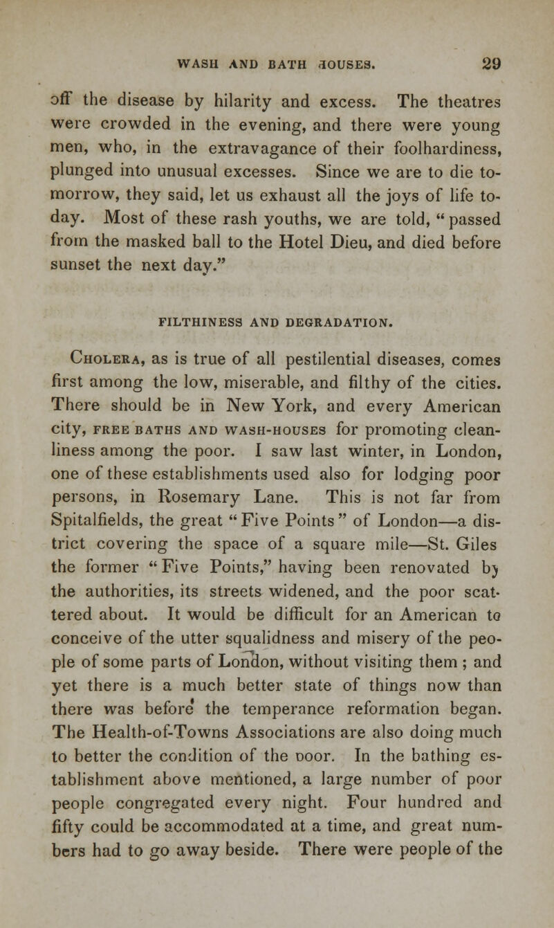 off the disease by hilarity and excess. The theatres were crowded in the evening, and there were young men, who, in the extravagance of their foolhardiness, plunged into unusual excesses. Since we are to die to- morrow, they said, let us exhaust all the joys of life to- day. Most of these rash youths, we are told, passed from the masked ball to the Hotel Dieu, and died before sunset the next day. FILTHINESS AND DEGRADATION. Cholera, as is true of all pestilential diseases, comes first among the low, miserable, and filthy of the cities. There should be in New York, and every American city, free baths and wash-houses for promoting clean- liness among the poor. I saw last winter, in London, one of these establishments used also for lodging poor persons, in Rosemary Lane. This is not far from Spitalfields, the great  Five Points  of London—a dis- trict covering the space of a square mile—St. Giles the former  Five Points, having been renovated b) the authorities, its streets widened, and the poor scat- tered about. It would be difficult for an American to conceive of the utter squalidness and misery of the peo- ple of some parts of London, without visiting them ; and yet there is a much better state of things now than there was before' the temperance reformation began. The Health-of-Towns Associations are also doing much to better the condition of the Door. In the bathing es- tablishment above mentioned, a large number of poor people congregated every night. Four hundred and fifty could be accommodated at a time, and great num- bers had to go away beside. There were people of the
