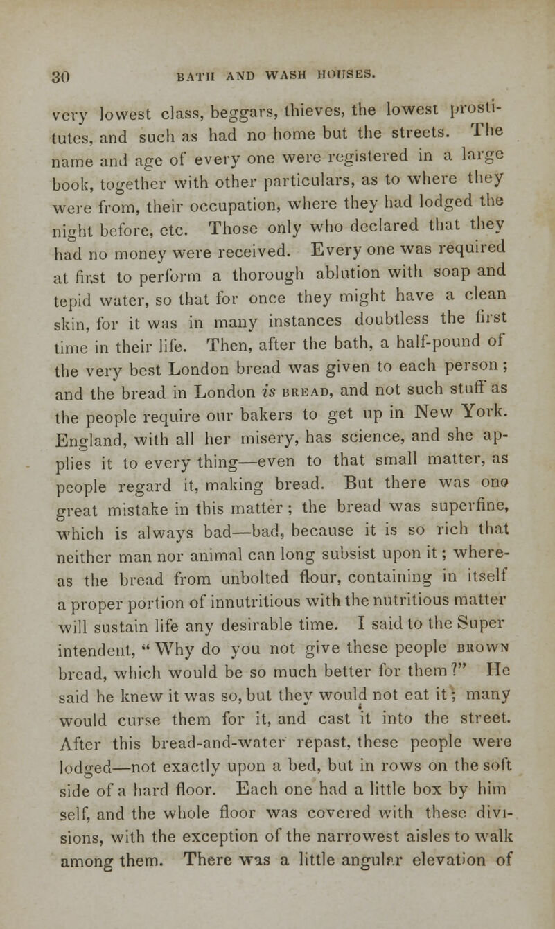 very lowest class, beggars, thieves, the lowest prosti- tutes, and such as had no home but the streets. The name and age of every one were registered in a large book, together with other particulars, as to where they were from, their occupation, where they had lodged the night before, etc. Those only who declared that they had no money were received. Every one was required at (ir.st to perform a thorough ablution with soap and tepid water, so that for once they might have a clean skin, for it was in many instances doubtless the first time in their life. Then, after the bath, a half-pound of the very best London bread was given to each person; and the bread in London is bread, and not such stuff as the people require our bakers to get up in New York. England, with all her misery, has science, and she ap- plies it to every thing—even to that small matter, as people regard it, making bread. But there was ono great mistake in this matter; the bread was superfine, which is always bad—bad, because it is so rich that neither man nor animal can long subsist upon it; where- as the bread from unbolted flour, containing in itself a proper portion of innutritious with the nutritious matter will sustain life any desirable time. I said to the Super- intendent,  Why do you not give these people brown bread, which would be so much better for them? He said he knew it was so, but they would not eat it; many would curse them for it, and cast it into the street. After this bread-and-water repast, these people were lodged—not exactly upon a bed, but in rows on the soft side of a hard floor. Each one had a little box by him self, and the whole floor was covered with these divi- sions, with the exception of the narrowest aisles to walk among them. There was a little angular elevation of