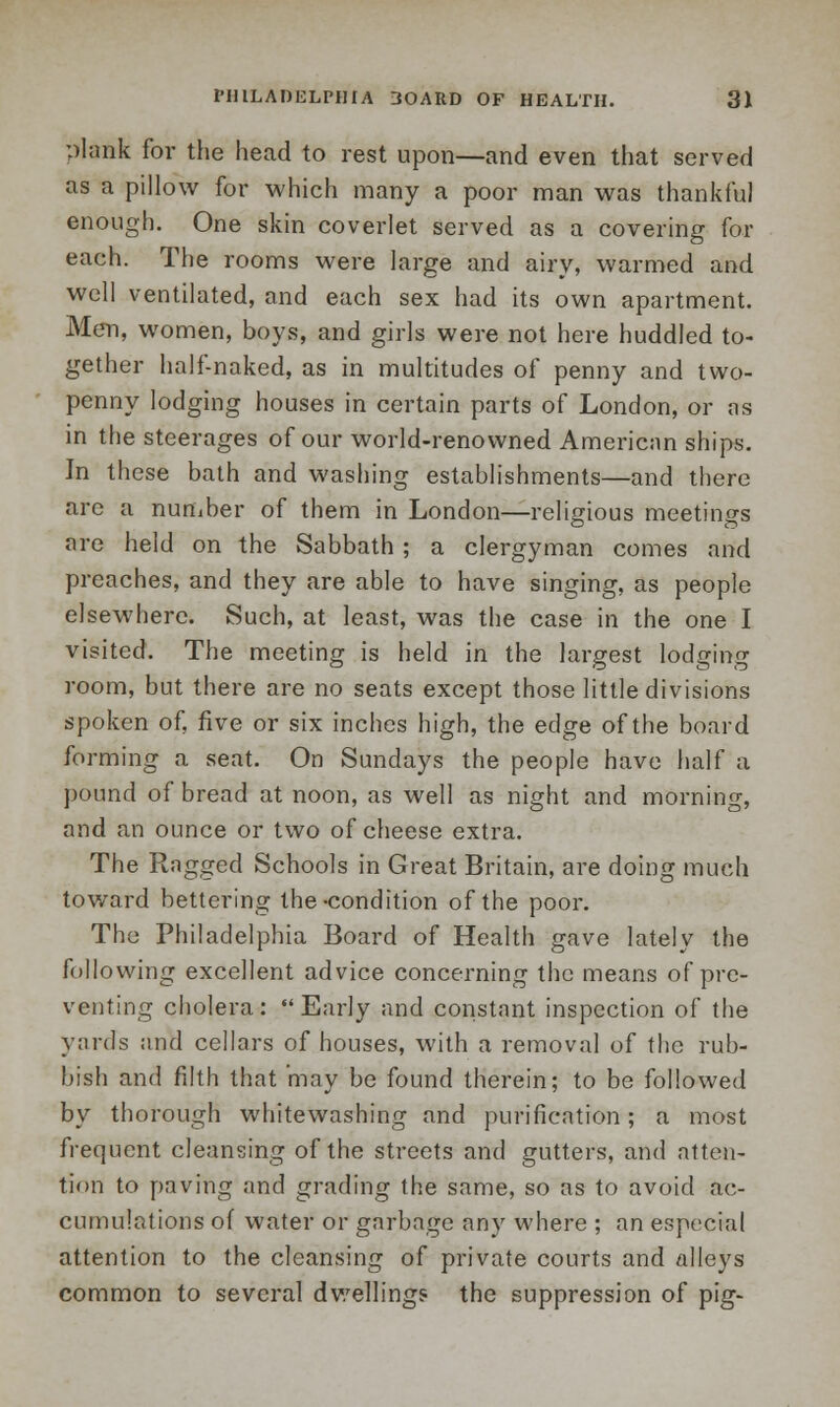 plank for the head to rest upon—and even that served as a pillow for which many a poor man was thankful enough. One skin coverlet served as a covering for each. The rooms were large and airy, warmed and well ventilated, and each sex had its own apartment. Men, women, boys, and girls were not here huddled to- gether half-naked, as in multitudes of penny and two- penny lodging houses in certain parts of London, or as in the steerages of our world-renowned American ships. In these bath and washing establishments—and there are a number of them in London—religious meetings are held on the Sabbath ; a clergyman comes and preaches, and they are able to have singing, as people elsewhere. Such, at least, was the case in the one I visited. The meeting is held in the largest lodging room, but there are no seats except those little divisions spoken of, five or six inches high, the edge of the board forming a seat. On Sundays the people have half a pound of bread at noon, as well as night and morning, and an ounce or two of cheese extra. The Ragged Schools in Great Britain, are doing much toward bettering the-condition of the poor. The Philadelphia Board of Health gave lately the following excellent advice concerning the means of pre- venting cholera: Early and constant inspection of the yards and cellars of houses, with a removal of the rub- bish and filth that may be found therein; to be followed by thorough whitewashing and purification; a most frequent cleansing of the streets and gutters, and atten- tion to paving and grading the same, so as to avoid ac- cumulations of water or garbage any where ; an especial attention to the cleansing of private courts and alleys common to several dwelling? the suppression of pig-