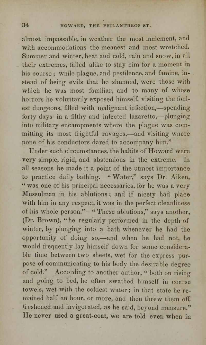 almost impassable, in weather the most .nclement, and with accommodations the meanest and most wretched. Summer and winter, heat and cold, rain and snow, in all their extremes, failed alike to stay him for a moment in his course; while plague, and pestilence,and famine, in- stead of being evils that he shunned, were those with which he was most familiar, and to many of whose horrors he voluntarily exposed himself, visiting the foul- est dungeons, filled with malignant infection,—spending forty days in a filthy and infected lazaretto,—plunging into military encampments where the plague was com- mitting its most frightful ravages,—and visiting wnere none of his conductors dared to accompany him. Under such circumstances, the habits of Howard were very simple, rigid, and abstemious in the extreme. In all seasons he made it a point of the utmost importance to practice daily bathing.  Water, says Dr. Aiken,  was one of his principal necessaries, for he was a very Mussulman in his ablutions ; and if nicety had place with him in any respect, it was in the perfect cleanliness of his whole person.  These ablutions, says another, (Dr. Brown), he regularly performed in the depth of winter, by plunging into a bath whenever he had the opportunity of doing so,—and when he had not, he would frequently lay himself down for some considera- ble time between two sheets, wet for the express pur- pose of communicating to his body the desirable degree of cold. According to another author,  both on rising and going to bed, he often swathed himself in coarse towels, wet with the coldest water; in that state he re- mained half an hour, or more, and then threw them off, freshened and invigorated, as he said, beyond measure. He never used a great-coat, we are told even when in