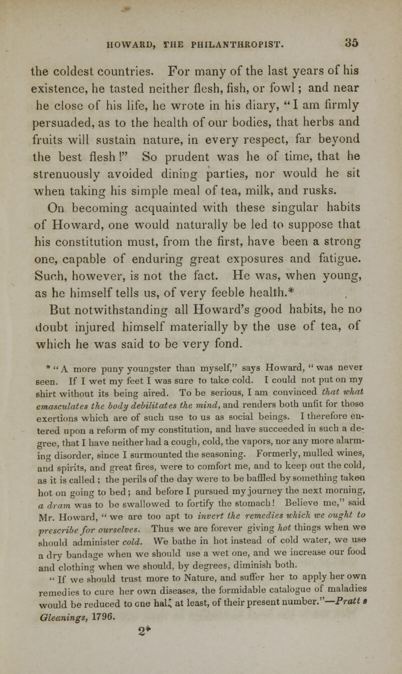 the coldest, countries. For many of the last years of his existence, he tasted neither flesh, fish, or fowl; and near he close of his life, he wrote in his diary,  I am firmly persuaded, as to the health of our bodies, that herbs and fruits will sustain nature, in every respect, far beyond the best flesh ! So prudent was he of time, that he strenuously avoided dining parties, nor would he sit when taking his simple meal of tea, milk, and rusks. On becoming acquainted with these singular habits of Howard, one would naturally be led to suppose that his constitution must, from the first, have been a strong one, capable of enduring great exposures and fatigue. Such, however, is not the fact. He was, when young, as he himself tells us, of very feeble health.* But notwithstanding all Howard's good habits, he no doubt injured himself materially by the use of tea, of which he was said to be very fond. *  A more puny youngster than myself, says Howard,  was nevei seen. If I wet my feet I was sure to take cold. I could not put on my shirt without its being aired. To be serious, I am convinced that what emasculates the body debilitates the mind, and renders both unfit for those exertions which are of such use to us as social beings. I therefore en- tered upon a reform of my constitution, and have succeeded in such a de- gree, that I have neither had a cough, cold, the vapors, nor any more alarm- ing disorder, since I surmounted the seasoning. Formerly, mulled wines, and spirits, and great fires, were to comfort me, and to keep out the cold, as it is called ; the perils of the day were to be baffled by something taken hot on going to bed; and before I pursued my journey the next morning, a dram was to be swallowed to fortify the stomach! Believe mo, said Mr. Howard,  we are too apt to invert the remedies which we ought to prescribe for ourselves. Thus we are forever giving hot things when we should administer cold. We bathe in hot instead of cold water, we use a dry bandage when wc should use a wet one, and we increase our food and clothing when we should, by degrees, diminish both.  If we should trust more to Nature, and suffer her to apply her own remedies to cure her own diseases, the formidable catalogue of maladies would be reduced to one haU at least, of their present number.—Pratt » Gleanings, 1796. 2*