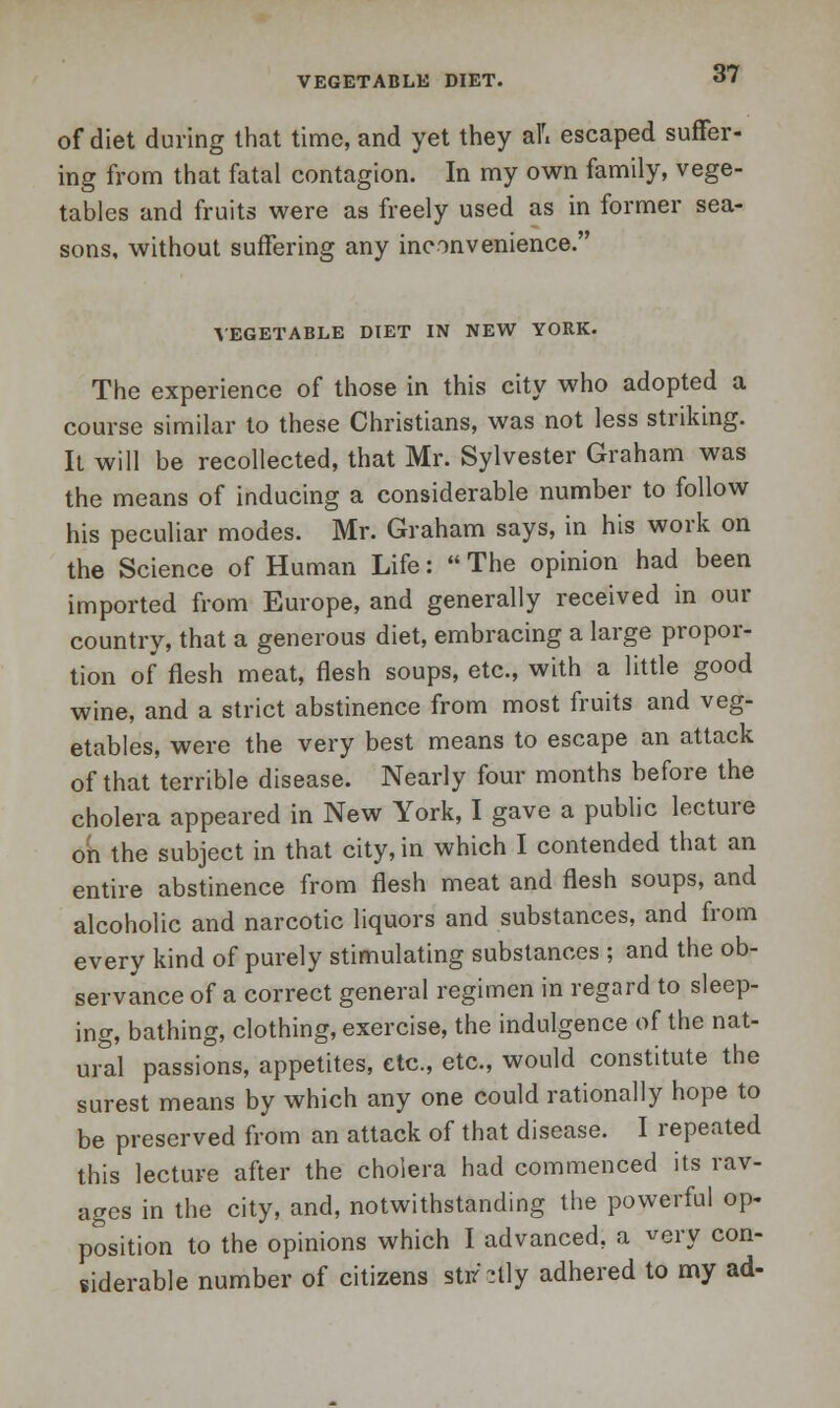 of diet during that time, and yet they alri escaped suffer- ing from that fatal contagion. In my own family, vege- tables and fruits were as freely used as in former sea- sons, without suffering any inconvenience. VEGETABLE DIET IN NEW YORK. The experience of those in this city who adopted a course similar to these Christians, was not less striking. It will be recollected, that Mr. Sylvester Graham was the means of inducing a considerable number to follow his peculiar modes. Mr. Graham says, in his work on the Science of Human Life:  The opinion had been imported from Europe, and generally received in our country, that a generous diet, embracing a large propor- tion of flesh meat, flesh soups, etc., with a little good wine, and a strict abstinence from most fruits and veg- etables, were the very best means to escape an attack of that terrible disease. Nearly four months before the cholera appeared in New York, I gave a public lecture on the subject in that city, in which I contended that an entire abstinence from flesh meat and flesh soups, and alcoholic and narcotic liquors and substances, and from every kind of purely stimulating substances ; and the ob- servance of a correct general regimen in regard to sleep- ing, bathing, clothing, exercise, the indulgence of the nat- ural passions, appetites, etc., etc., would constitute the surest means by which any one could rationally hope to be preserved from an attack of that disease. I repeated this lecture after the cholera had commenced its rav- ages in the city, and, notwithstanding the powerful op- position to the opinions which I advanced, a very con- siderable number of citizens stir-tly adhered to my ad-