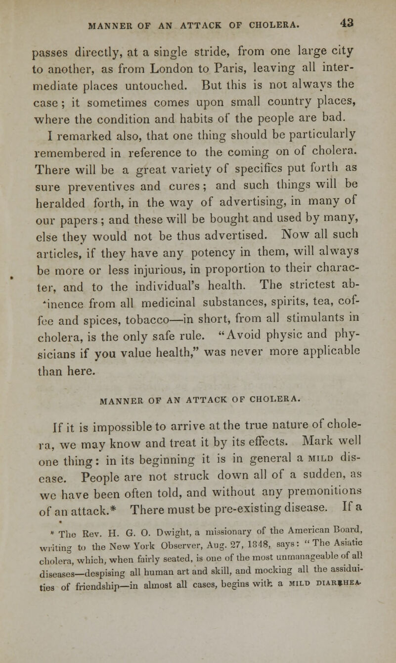 passes directly, at a single stride, from one large city to another, as from London to Paris, leaving all inter- mediate places untouched. But this is not always the case ; it sometimes comes upon small country places, where the condition and habits of the people are bad. I remarked also, that one thing should be particularly remembered in reference to the coming on of cholera. There will be a great variety of specifics put forth as sure preventives and cures ; and such things will be heralded forth, in the way of advertising, in many of our papers ; and these will be bought and used by many, else they would not be thus advertised. Now all such articles, if they have any potency in them, will always be more or less injurious, in proportion to their charac- ter, and to the individual's health. The strictest ab- sence from all medicinal substances, spirits, tea, cof- fee and spices, tobacco—in short, from all stimulants in cholera, is the only safe rule. Avoid physic and phy- sicians if you value health, was never more applicable than here. MANNER OF AN ATTACK OF CHOLERA. If it is impossible to arrive at the true nature of chole- ra, we may know and treat it by its effects. Mark well one thing: in its beginning it is in general a mild dis- ease. People are not struck down all of a sudden, as we have been often told, and without any premonitions of an attack.* There must be pre-existing disease. If a * The Rev. H. G. O. Dwight, a missionary of the American Board, writing to the New York Observer, Aug. 27, 1348, says:  The Asiatic cholera, which, when fairly seated, is one of the most unmanageable of all diseases—despising all human art and skill, and mocking all the assidui- ties of friendship—in almost all cases, begins with a mild diar*hea.