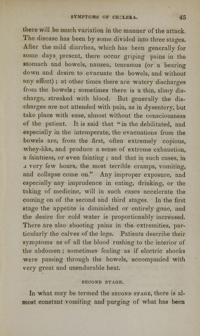 there will be much variation in the manner of the attack. The disease has been by some divided into three stages. After the mild diarrhea, which has been generally for some days present, there occur griping pains in the stomach and bowels, nausea, tenesmus (or a bearing down and desire to evacuate the bowels, and without any effect) ; at other times there are watery discharges from the bowels ; sometimes there is a thin, slimy dis- charge, streaked with blood. But generally the dis- charges are not attended with pain, as in dysentery, but take place with ease, almost without the consciousness of the patient. It is said that  in the debilitated, and especially in the intemperate, the evacuations from the bowels are, from the first, often extremely copious, whey-like, and produce a sense of extreme exhaustion, a faintness, or even fainting ; and that in such cases, in a very few hours, the most terrible cramps, vomiting, and collapse come on. Any improper exposure, and especially any imprudence in eating, drinking, or the taking of medicine, will in such cases accelerate the coming on of the second and third stages. In the first stage the appetite is diminished or entirely gone, and the desire for cold water is proportionably increased. There are also shooting pains in the extremities, par- ticularly the calves of the legs. Patients describe their symptoms as of all the blood rushing to the interior of the abdomen ; sometimes feeling as if electric shocks were passing through the bowels, accompanied with very great and unendurable heat. SECOND STAGE. In what may be termed the second stage, there is al- most constant vomiting and purging of what has been