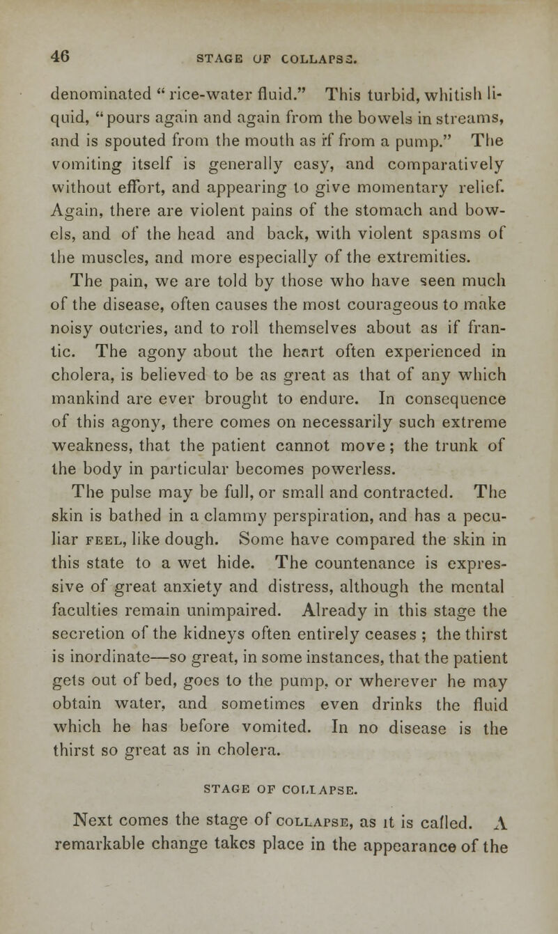 denominated  rice-water fluid. This turbid, whitish li- quid, pours again and again from the bowels in streams, and is spouted from the mouth as if from a pump. The vomiting itself is generally easy, and comparatively without effort, and appearing to give momentary relief. Again, there are violent pains of the stomach and bow- els, and of the head and back, with violent spasms of the muscles, and more especially of the extremities. The pain, we are told by those who have seen much of the disease, often causes the most courageous to make noisy outcries, and to roll themselves about as if fran- tic. The agony about the heart often experienced in cholera, is believed to be as great as that of any which mankind are ever brought to endure. In consequence of this agony, there comes on necessarily such extreme weakness, that the patient cannot move; the trunk of the body in particular becomes powerless. The pulse may be full, or small and contracted. The skin is bathed in a clammy perspiration, and has a pecu- liar feel, like dough. Some have compared the skin in this state to a wet hide. The countenance is expres- sive of great anxiety and distress, although the mental faculties remain unimpaired. Already in this stage the secretion of the kidneys often entirely ceases ; the thirst is inordinate—so great, in some instances, that the patient gets out of bed, goes to the pump, or wherever he may obtain water, and sometimes even drinks the fluid which he has before vomited. In no disease is the thirst so great as in cholera. STAGE OF COLLAPSE. Next comes the stage of collapse, as it is called. A remarkable change takes place in the appearance of the