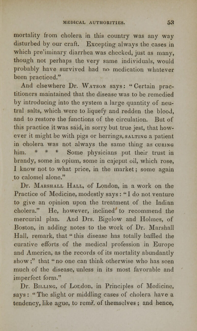 mortality from cholera in this country was any way disturbed by our craft. Excepting always the cases in which pre'iminary diarrhea was checked, just as many, though not perhaps the very same individuals, would probably have survived had no medication whatever been practiced. And elsewhere Dr. Watson says:  Certain prac- titioners maintained that the disease was to be remedied by introducing into the system a large quantity of neu- tral salts, which were to liquefy and redden the blood, and to restore the functions of the circulation. But of this practice it was said, in sorry but true jest, that how- ever it might be with pigs or herrings, salting a patient in cholera was not always the same thing as curing him. * * * Some physicians put their trust in brandy, some in opium, some in cajeput oil, which rose, I know not to what price, in the market; some again to calomel alone. Dr. Marshall Hall, of London, in a work on the Practice of Medicine, modestly says : I do not venture to give an opinion upon the treatment of the Indian cholera. He, however, inclined to recommend the mercurial plan. And Drs. Bigelow and Holmes, of Boston, in adding notes to the work of Dr. Marshall Hall, remark, that  this disease has totally baffled the curative efforts of the medical profession in Europe and America, as the records of its mortality abundantly show; that no one can think otherwise who has seen much of the disease, unless in its most favorable and imperfect form. Dr. Billing, of London, in Principles of Medicine, says: The slight or middling cases of cholera have a tendency, like ague, to rem/', of themselves; and hence,