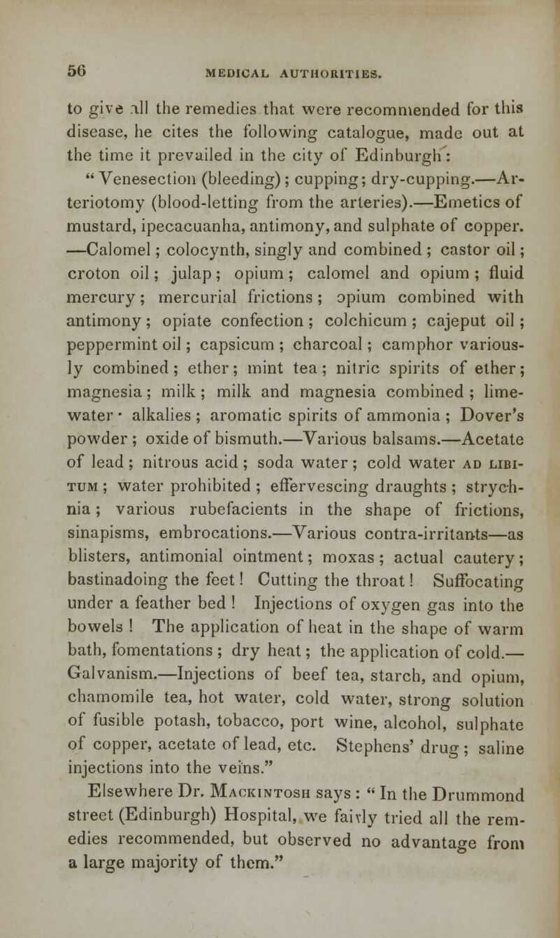 to give ill the remedies that were recommended for this disease, he cites the following catalogue, made out at the time it prevailed in the city of Edinburgh :  Vene-section (bleeding); cupping; dry-cupping.—Ar- teriotomy (blood-letting from the arteries).—Emetics of mustard, ipecacuanha, antimony, and sulphate of copper. —Calomel; colocynth, singly and combined ; castor oil; croton oil; julap; opium; calomel and opium ; fluid mercury; mercurial frictions; opium combined with antimony ; opiate confection ; colchicum ; cajeput oil; peppermint oil; capsicum; charcoal; camphor various- ly combined ; ether; mint tea ; nitric spirits of ether; magnesia; milk; milk and magnesia combined ; lime- water • alkalies ; aromatic spirits of ammonia ; Dover's powder ; oxide of bismuth.—Various balsams.—Acetate of lead ; nitrous acid ; soda water ; cold water ad libi- tum ; water prohibited ; effervescing draughts ; strych- nia ; various rubefacients in the shape of frictions, sinapisms, embrocations.—Various contra-irritants—as blisters, antimonial ointment; moxas ; actual cautery; bastinadoing the feet! Cutting the throat! Suffocating under a feather bed ! Injections of oxygen gas into the bowels ! The application of heat in the shape of warm bath, fomentations ; dry heat; the application of cold.— Galvanism.—Injections of beef tea, starch, and opium, chamomile tea, hot water, cold water, strong solution of fusible potash, tobacco, port wine, alcohol, sulphate of copper, acetate of lead, etc. Stephens' drug ; saline injections into the veins. Elsewhere Dr. Mackintosh says :  In the Drummond street (Edinburgh) Hospital, we fairly tried all the rem- edies recommended, but observed no advantage from a large majority of them.