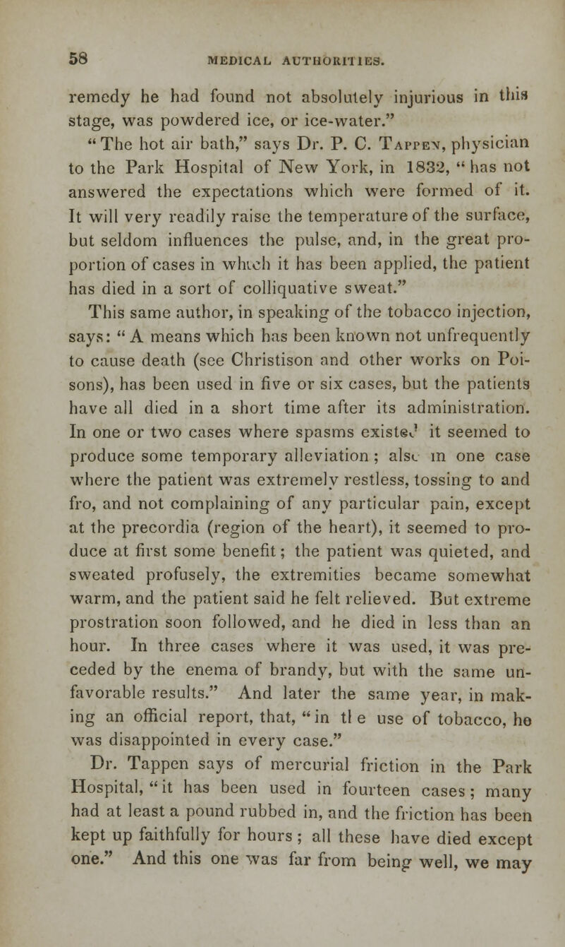 remedy he had found not absolutely injurious in this stage, was powdered ice, or ice-water.  The hot air bath, says Dr. P. C. Tappen, physician to the Park Hospital of New York, in 1832,  has not answered the expectations which were formed of it. It will very readily raise the temperature of the surface, but seldom influences the pulse, and, in the great pro- portion of cases in wluch it has been applied, the patient has died in a sort of colliquative sweat. This same author, in speaking of the tobacco injection, says:  A means which has been known not unfrequcntly to cause death (see Christison and other works on Poi- sons), has been used in five or six cases, but the patients have all died in a short time after its administration. In one or two cases where spasms exists*.' it seemed to produce some temporary alleviation ; als<. m one case where the patient was extremely restless, tossing to and fro, and not complaining of any particular pain, except at the precordia (region of the heart), it seemed to pro- duce at first some benefit; the patient was quieted, and sweated profusely, the extremities became somewhat warm, and the patient said he felt relieved. But extreme prostration soon followed, and he died in less than an hour. In three cases where it was used, it was pre- ceded by the enema of brandy, but with the same un- favorable results. And later the same year, in mak- ing an official report, that,  in tl e use of tobacco, he was disappointed in every case. Dr. Tappen says of mercurial friction in the Park Hospital, it has been used in fourteen cases; many had at least a pound rubbed in, and the friction has been kept up faithfully for hours ; all these have died except one. And this one was far from being well, we may