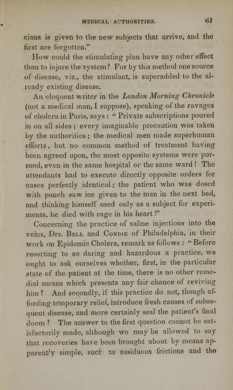 cians is given to the new subjects that arrive, and the first are forgotten. How could the stimulating plan have any other effect than to injure the system? For by this method one source of disease, viz., the stimulant, is superadded to the al- ready existing disease. An eloquent writer in the London Morning Chronicle (not a medical man, I suppose), speaking of the ravages of cholera in Paris, says :  Private subscriptions poured in on all sides ; every imaginable precaution was taken by the authorities; the medical men made superhuman efforts , but no common method of treatment having been agreed upon, the most opposite systems were pur- sued, even in the same hospital or the same ward ! The attendants had to execute directly opposite orders for cases perfectly identical; the patient who was dosed with punch saw ice given to the man in the next bed, and thinking himself used only as a subject for experi- ments, he died with rage in his heart! Concerning the practice of saline injections into the veins, Drs. Bell and Condie of Philadelphia, in their work on Epidemic Cholera, remark as follows :  Before resorting to so daring and hazardous a practice, we ought to ask ourselves whether, first, in the particular state of the patient at the time, there is no other reme- dial means which presents any fair chance of reviving him ? And secondly, if ibis practice do not, though af- fording temporary relief, introduce fresh causes of subse- quent disease, and more certainly seal the patient's final doom ? The answer to the first question cannot be sat- isfactorily made, although we may be allowed to say that recoveries have been brought about by means ap- parency simple, such as assiduous frictions and the