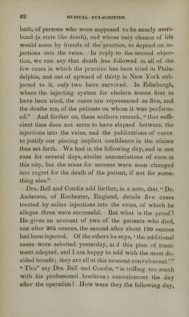 bath, of persons who were supposed to be nearly mori- bund (a state like death), and whose only chance of life would seem by friends of the practice, to depend on in- jections into the veins. In reply to the second objec- tion, we can say that death has followed in all of the few cases in which the practice has been tried in Phila- delphia, and out of upward of thirty in New York sub- jected to it, only two have survived. In Edinburgh, where the injecting system for cholera seems first to have been tried, the cures are represented as five, and the deaths ten, of the patients on whom it was perform- ed. And further on, these authors remark,  that suffi- cient time does not seem to have elapsed between the injections into the veins, and the publications of cures to justify our placing implicit confidence in the claims thus set forth. We had in the following day, and in one case for several days, similar annunciations of cure in this city, but the vivas for success were soon changed into regret for the death of the patient, if not for some- thing else. Drs. Bell and Condie add further, in a note, that  Dr. Anderson, of Rochester, England, details five cases treated by saline injections into the veins, of which he alleges three were successful. But what is the proof? He gives an account of two of the patients who died, one after 305 ounces, the second after about 190 ounces had been injected. Of the others h? says, ' the additional cases were selected yesterday, at d this plan of treat- ment adopted, and I am happy to add with the most de- cided benefit; they are all at this moment convalescent.'  This say Drs. Bell and Condie,  is trifling too much with his professional brethren; convalescent the day after the operation ! How were they the following day,