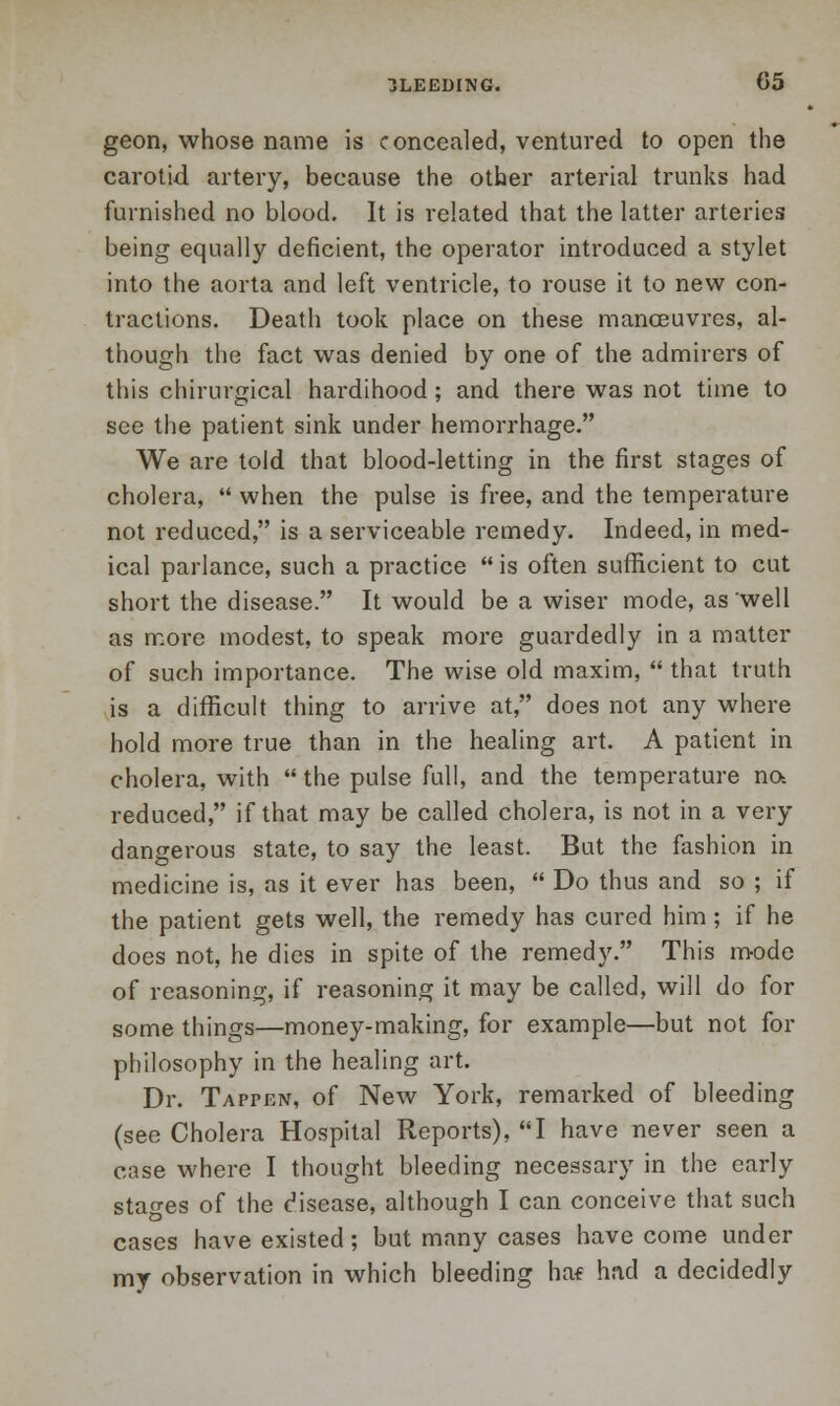 geon, whose name is concealed, ventured to open the carotid artery, because the other arterial trunks had furnished no blood. It is related that the latter arteries being equally deficient, the operator introduced a stylet into the aorta and left ventricle, to rouse it to new con- tractions. Death took place on these manoeuvres, al- though the fact was denied by one of the admirers of this chirurgical hardihood; and there was not time to see the patient sink under hemorrhage. We are told that blood-letting in the first stages of cholera,  when the pulse is free, and the temperature not reduced, is a serviceable remedy. Indeed, in med- ical parlance, such a practice  is often sufficient to cut short the disease. It would be a wiser mode, as well as more modest, to speak more guardedly in a matter of such importance. The wise old maxim,  that truth is a difficult thing to arrive at, does not any where hold more true than in the healing art. A patient in cholera, with  the pulse full, and the temperature na reduced, if that may be called cholera, is not in a very dangerous state, to say the least. But the fashion in medicine is, as it ever has been,  Do thus and so ; if the patient gets well, the remedy has cured him; if he does not, he dies in spite of the remedy. This mode of reasoning, if reasoning it may be called, will do for some things—money-making, for example—but not for philosophy in the healing art. Dr. Tappen, of New York, remarked of bleeding (see Cholera Hospital Reports), I have never seen a case where I thought bleeding necessary in the early stages of the disease, although I can conceive that such cases have existed; but many cases have come under my observation in which bleeding ha* had a decidedly