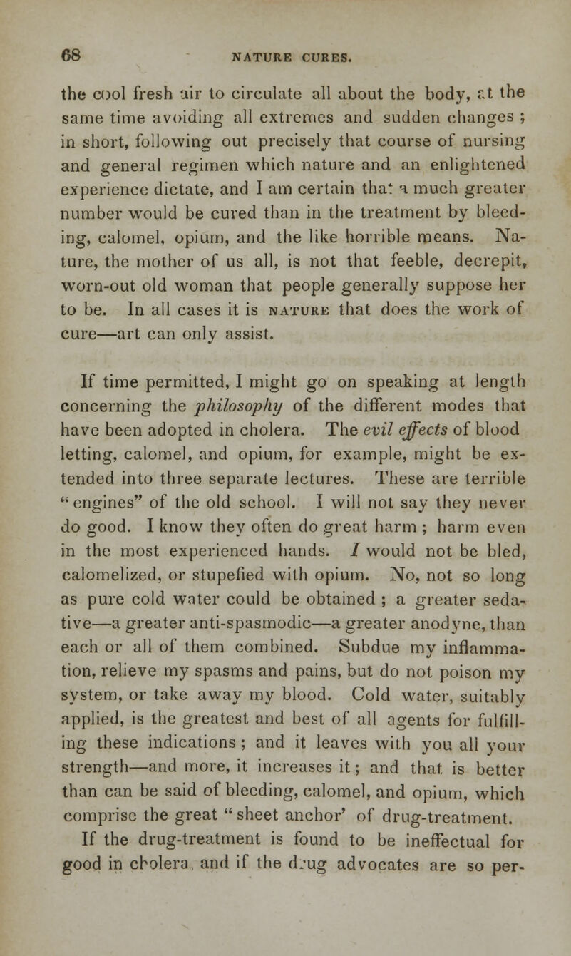 the cool fresh uir to circulate all about the body, r.t the same time avoiding all extremes and sudden changes ; in short, following out precisely that course of nursing and general regimen which nature and an enlightened experience dictate, and I am certain that a much greater number would be cured than in the treatment by bleed- ing, calomel, opium, and the like horrible means. Na- ture, the mother of us all, is not that feeble, decrepit, worn-out old woman that people generally suppose her to be. In all cases it is nature that does the work of cure—art can only assist. If time permitted, I might go on speaking at length concerning the philosophy of the different modes that have been adopted in cholera. The evil effects of blood letting, calomel, and opium, for example, might be ex- tended into three separate lectures. These are terrible engines of the old school. I will not say they never do good. I know they often do great harm ; harm even in the most experienced hands. / would not be bled, calomelized, or stupefied with opium. No, not so long as pure cold water could be obtained ; a greater seda- tive—a greater anti-spasmodic—a greater anodyne, than each or all of them combined. Subdue my inflamma- tion, relieve my spasms and pains, but do not poison my system, or take away my blood. Cold water, suitably applied, is the greatest and best of all agents for fulfill- ing these indications ; and it leaves with you all your strength—and more, it increases it; and that, is better than can be said of bleeding, calomel, and opium, which comprise the great sheet anchor' of drug-treatment. If the drug-treatment is found to be ineffectual for good in cholera, and if the d.-ug advocates are so per-