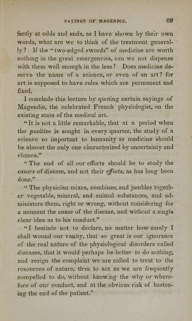 fectly at odds and ends, as I have shown by their own words, what are we to think of the treatment general- ly 2 If the  two-edged swords of medicine are worth nothing in the great emergencies, can we not dispense with them well enough in the less ? Does medicine de- serve the name of a science, or even of an art ? for art is supposed to have rules which are permanent and fixed. I conclude this lecture by quoting certain sayings of Magendie, the celebrated French physiologist, on the existing state of the medical art.  It is not a little remarkable, that at a period when the positive is sought in every quarter, the study of a science so important to humanity as medicine should be almost the only one characterized by uncertainty and chance.  The end of all our efforts should be to study the causes of disease, and not their effects, as has long been done.  The physician mixes, combines, and jumbles togeth- er vegetable, mineral, and animal substances, and ad- ministers them, right or wrong, without considering for a moment the cause of the disease, and without a single clear idea as to his conduct. I hesitate not to declare, no matter how sorely I shall wound our vanity, that so great is our ignorance of the real nature of the physiological disorders called diseases, that it would perhaps be better to do nothing, and resign the complaint we are called to treat to the resources of nature, than to act as we are frequently compelled to do, without knowing the why or where- fore of our conduct, and at the obvious risk of hasten- ing the end of the patient.