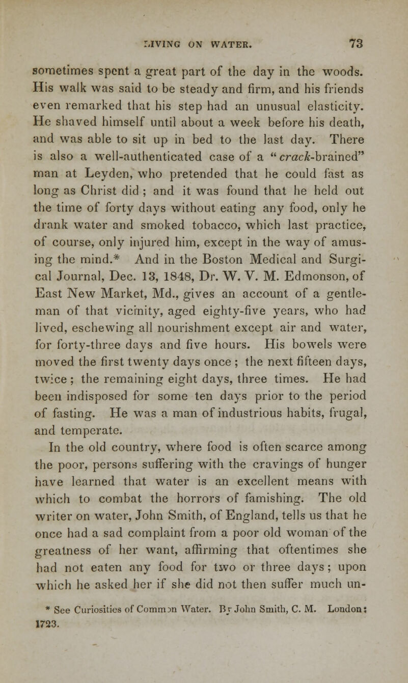 sometimes spent a great part of the day in the woods. His walk was said to be steady and firm, and his friends even remarked that his step had an unusual elasticity. He shaved himself until about a week before his death, and was able to sit up in bed to the last day. There is also a well-authenticated case of a  craci-brained man at Leyden, who pretended that he could fast as long as Christ did ; and it was found that he held out the time of forty days without eating any food, only he drank water and smoked tobacco, which last practice, of course, only injured him, except in the way of amus- ing the mind.* And in the Boston Medical and Surgi- cal Journal, Dec. 13, 1848, Dr. W. V. M. Edmonson, of East New Market, Md., gives an account of a gentle- man of that vicinity, aged eighty-five years, who had lived, eschewing all nourishment except air and water, for forty-three days and five hours. His bowels were moved the first twenty days once ; the next fifteen days, twice ; the remaining eight days, three times. He had been indisposed for some ten days prior to the period of fasting. He was a man of industrious habits, frugal, and temperate. In the old country, where food is often scarce among the poor, persons suffering with the cravings of hunger have learned that water is an excellent means with which to combat the horrors of famishing. The old writer on water, John Smith, of England, tells us that he once had a sad complaint from a poor old woman of the greatness of her want, affirming that oftentimes she had not eaten any food for two or three days; upon which he asked her if she did not then suffer much un- * See Curiosities of Comrrnn Water. Br John Smith, C. M. London: 1723.