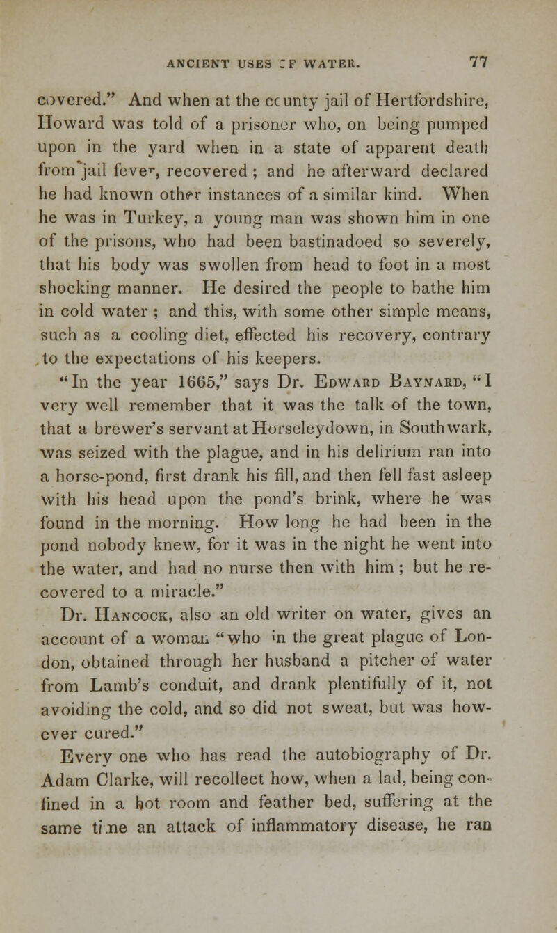 covered. And when at the ccunty jail of Hertfordshire, Howard was told of a prisoner who, on being pumped upon in the yard when in a state of apparent death from jail fever, recovered ; and he afterward declared he had known othfr instances of a similar kind. When he was in Turkey, a young man was shown him in one of the prisons, who had been bastinadoed so severely, that his body was swollen from head to foot in a most shocking manner. He desired the people to bathe him in cold water ; and this, with some other simple means, such as a cooling diet, effected his recovery, contrary to the expectations of his keepers. In the year 1665, says Dr. Edward Baynard, I very well remember that it was the talk of the town, that a brewer's servant at Horseleydown, in Southwark, was seized with the plague, and in his delirium ran into a horse-pond, first drank his fill, and then fell fast asleep with his head upon the pond's brink, where he was found in the morning. How long he had been in the pond nobody knew, for it was in the night he went into the water, and had no nurse then with him; but he re- covered to a miracle. Dr. Hancock, also an old writer on water, gives an account of a woman who «n the great plague of Lon- don, obtained through her husband a pitcher of water from Lamb's conduit, and drank plentifully of it, not avoiding the cold, and so did not sweat, but was how- ever cured. Every one who has read the autobiography of Dr. Adam Clarke, will recollect how, when a lad, being con- fined in a hot room and feather bed, suffering at the same ti.ne an attack of inflammatory disease, he ran