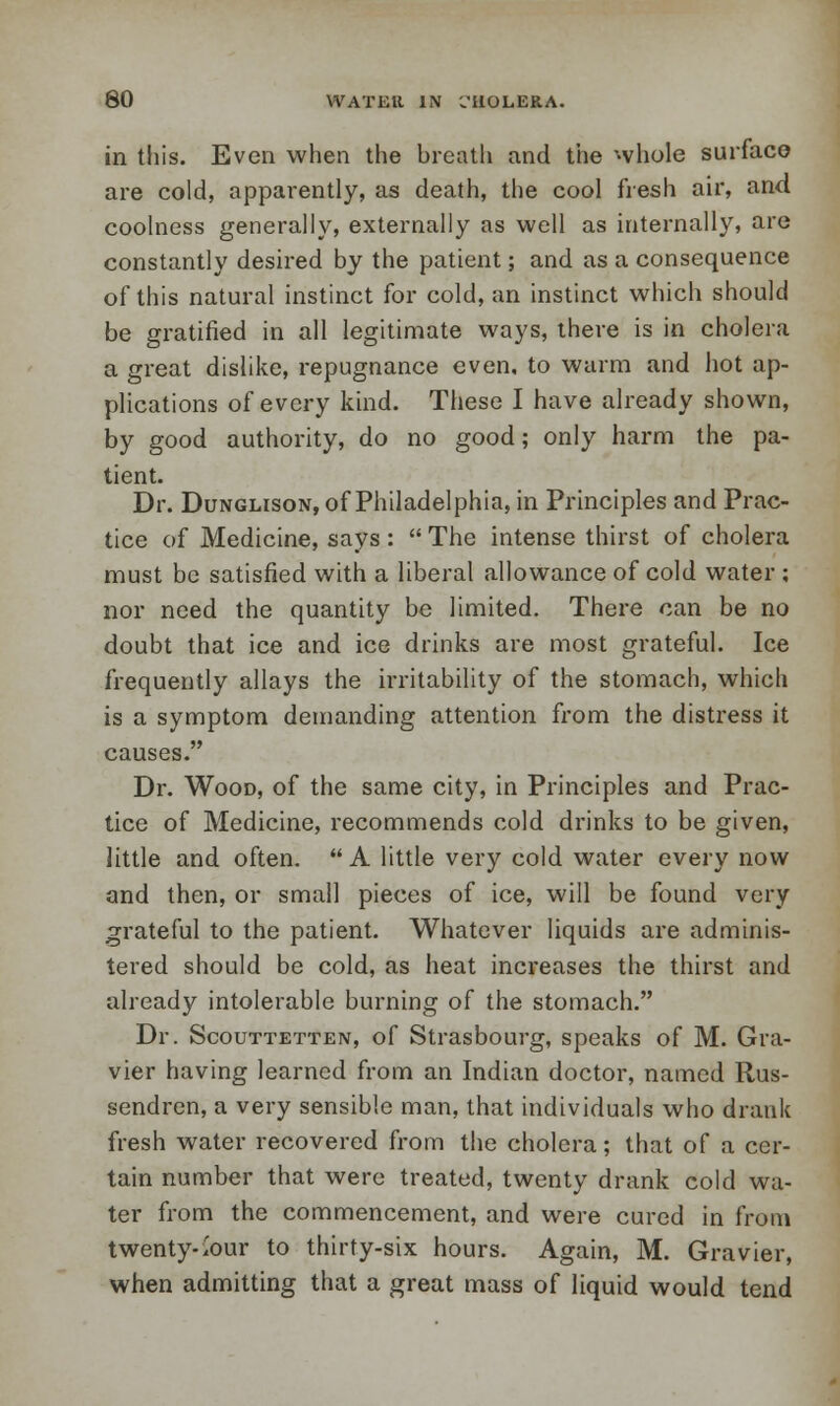 in this. Even when the breath and the whole surface are cold, apparently, as death, the cool fresh air, and coolness generally, externally as well as internally, are constantly desired by the patient; and as a consequence of this natural instinct for cold, an instinct which should be gratified in all legitimate ways, there is in cholera a great dislike, repugnance even, to warm and hot ap- plications of every kind. These I have already shown, by good authority, do no good; only harm the pa- tient. Dr. Dunglison, of Philadelphia, in Principles and Prac- tice of Medicine, says :  The intense thirst of cholera must be satisfied with a liberal allowance of cold water ; nor need the quantity be limited. There can be no doubt that ice and ice drinks are most grateful. Ice frequently allays the irritability of the stomach, which is a symptom demanding attention from the distress it causes. Dr. Wood, of the same city, in Principles and Prac- tice of Medicine, recommends cold drinks to be given, little and often.  A little very cold water every now and then, or small pieces of ice, will be found very grateful to the patient. Whatever liquids are adminis- tered should be cold, as heat increases the thirst and already intolerable burning of the stomach. Dr. Scouttetten, of Strasbourg, speaks of M. Gra- vier having learned from an Indian doctor, named Rus- sendren, a very sensible man, that individuals who drank fresh water recovered from the cholera; that of a cer- tain number that were treated, twenty drank cold wa- ter from the commencement, and were cured in from twenty-.'our to thirty-six hours. Again, M. Gravier, when admitting that a great mass of liquid would tend