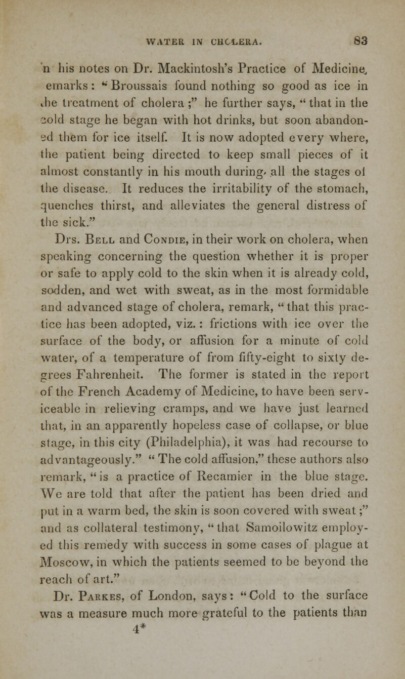 *n his notes on Dr. Mackintosh's Practice of Medicine, emarks: w Broussais found nothing so good as ice in ihe treatment of cholera ; he further says,  that in the cold stage he began with hot drinks, but soon abandon- ed them for ice itself. It is now adopted every where, the patient being directed to keep small pieces of it almost constantly in his mouth during/ all the stages ol the disease. It reduces the irritability of the stomach, quenches thirst, and alleviates the general distress of the sick. Drs. Bell and Condie, in their work on cholera, when speaking concerning the question whether it is proper or safe to apply cold to the skin when it is already cold, sodden, and wet with sweat, as in the most formidable and advanced stage of cholera, remark, that this prac- tice has been adopted, viz.: frictions with ice over the surface of the body, or affusion for a minute of cold water, of a temperature of from fifty-eight to sixty de- grees Fahrenheit. The former is stated in the report of the French Academy of Medicine, to have been serv- iceable in relieving cramps, and we have just learned that, in an apparently hopeless case of collapse, or blue stage, in this city (Philadelphia), it was had recourse to advantageously.  The cold affusion. these authors also remark,  is a practice of Recamier in the blue stage. We are told that after the patient has been dried and put in a warm bed, the skin is soon covered with sweat; and as collateral testimony, that Samoilowitz employ- ed this remedy with success in some cases of plague at Moscow, in which the patients seemed to be beyond the reach of art. Dr. Parkes, of London, says:  Cold to the surface was a measure much more grateful to the patients than 4*