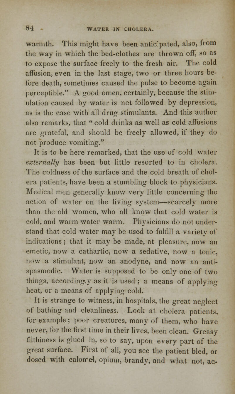 warmth. This might have been antic'pated, also, from the way in which the bed-clothes are thrown off, so as to expose the surface freely to the fresh air. The cold affusion, even in the last stage, two or three hours be- fore death, sometimes caused the pulse to become again perceptible. A good omen, certainly, because the stim- ulation caused by water is not followed by depression, as is the case with all drug stimulants. And this author also remarks, that  cold drinks as well as cold affusions are grateful, and should be freely allowed, if they do not produce vomiting. It is to be here remarked, that the use of cold water externally has been but little resorted to in cholera. The coldness of the surface and the cold breath of chol- era patients, have been a stumbling block to physicians. Medical men generally know very little concerning the action of water on the living system—scarcely more than the old women, who all know that cold water is cold, and warm water warm. Physicians do not under- stand that cold water may be used to fulfill a variety of indications; that it may be made, at pleasure, now an emetic, now a cathartic, now a sedative, now a tonic, now a stimulant, now an anodyne, and now an anti- spasmodic. Water is supposed to be only one of two tilings, according.y as it is used ; a means of applying heat, or a means of applying cold. It is strange to witness, in hospitals, the great neglect of bathing and cleanliness. Look at cholera patients, for example; poor creatures, many of them, who have never, for the first time in their lives, been clean. Greasy filthiness is glued in. so to say, upon every part of the great surface. First of all, you see the patient bled, or dosed with calomel, opium, brandy, and what not, ac-