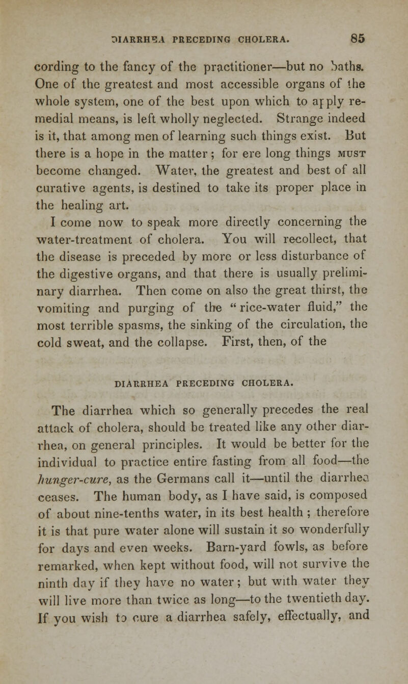 cording to the fancy of the practitioner—but no baths. One of the greatest and most accessible organs of the whole system, one of the best upon which to arply re- medial means, is left wholly neglected. Strange indeed is it, that among men of learning such things exist. But there is a hope in the matter; for ere long things must become changed. Water, the greatest and best of all curative agents, is destined to take its proper place in the healing art. I come now to speak more directly concerning the water-treatment of cholera. You will recollect, that the disease is preceded by more or less disturbance of the digestive organs, and that there is usually prelimi- nary diarrhea. Then come on also the great thirst, the vomiting and purging of the  rice-water fluid, the most terrible spasms, the sinking of the circulation, the cold sweat, and the collapse. First, then, of the DIARRHEA PRECEDING CHOLERA. The diarrhea which so generally precedes the real attack of cholera, should be treated like any other diar- rhea, on general principles. It would be better for the individual to practice entire fasting from all food—the hunger-cure, as the Germans call it—until the diarrhea ceases. The human body, as I have said, is composed of about nine-tenths water, in its best health ; therefore it is that pure water alone will sustain it so wonderfully for days and even weeks. Barn-yard fowls, as before remarked, when kept without food, will not survive the ninth day if they have no water; but with water they will live more than twice as long—to the twentieth day. If you wish to cure a diarrhea safely, effectually, and